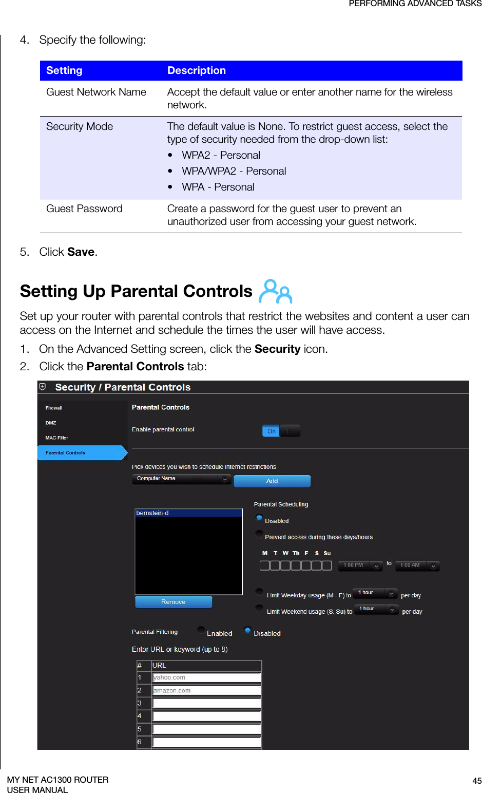 PERFORMING ADVANCED TASKS45MY NET AC1300 ROUTERUSER MANUAL4.   Specify the following: 5.   Click Save. Setting Up Parental Controls Set up your router with parental controls that restrict the websites and content a user can access on the Internet and schedule the times the user will have access. 1.   On the Advanced Setting screen, click the Security icon.2.   Click the Parental Controls tab:Setting DescriptionGuest Network Name Accept the default value or enter another name for the wireless network.Security Mode The default value is None. To restrict guest access, select the type of security needed from the drop-down list:• WPA2 - Personal• WPA/WPA2 - Personal•WPA - PersonalGuest Password Create a password for the guest user to prevent an unauthorized user from accessing your guest network.