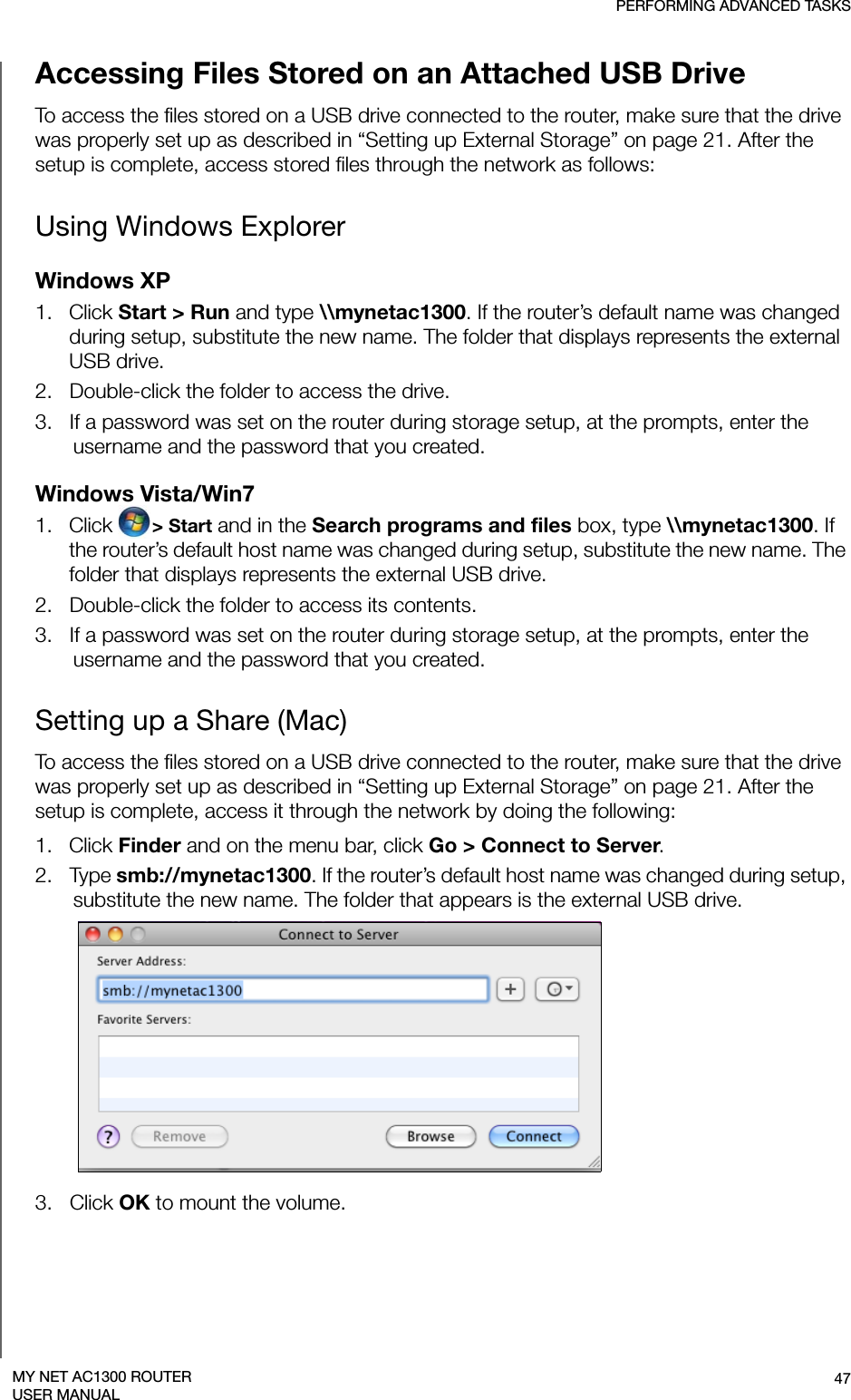 PERFORMING ADVANCED TASKS47MY NET AC1300 ROUTERUSER MANUALAccessing Files Stored on an Attached USB DriveTo access the files stored on a USB drive connected to the router, make sure that the drive was properly set up as described in “Setting up External Storage” on page 21. After the setup is complete, access stored files through the network as follows:Using Windows ExplorerWindows XP1.   Click Start &gt; Run and type \\mynetac1300. If the router’s default name was changed during setup, substitute the new name. The folder that displays represents the external USB drive. 2.   Double-click the folder to access the drive.3.   If a password was set on the router during storage setup, at the prompts, enter the username and the password that you created.Windows Vista/Win7 1.   Click  &gt; Start and in the Search programs and files box, type \\mynetac1300. If the router’s default host name was changed during setup, substitute the new name. The folder that displays represents the external USB drive. 2.   Double-click the folder to access its contents.3.   If a password was set on the router during storage setup, at the prompts, enter the username and the password that you created. Setting up a Share (Mac)To access the files stored on a USB drive connected to the router, make sure that the drive was properly set up as described in “Setting up External Storage” on page 21. After the setup is complete, access it through the network by doing the following:1.   Click Finder and on the menu bar, click Go &gt; Connect to Server.2.   Type smb://mynetac1300. If the router’s default host name was changed during setup, substitute the new name. The folder that appears is the external USB drive. 3.   Click OK to mount the volume. 