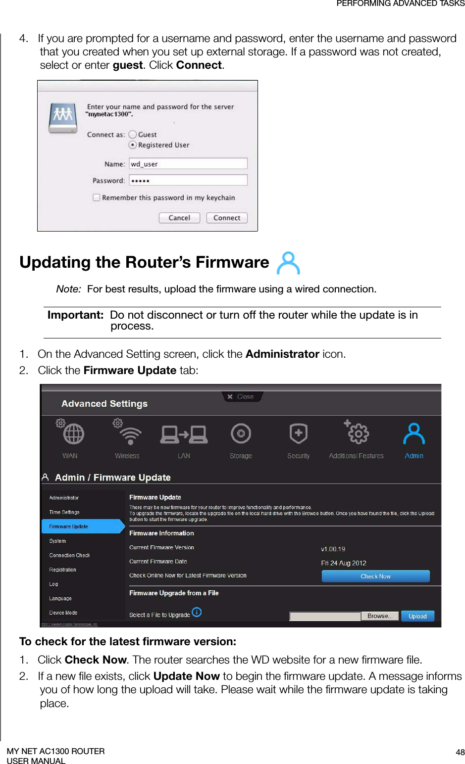 PERFORMING ADVANCED TASKS48MY NET AC1300 ROUTERUSER MANUAL4.   If you are prompted for a username and password, enter the username and password that you created when you set up external storage. If a password was not created, select or enter guest. Click Connect.Updating the Router’s Firmware Note:  For best results, upload the firmware using a wired connection.1.   On the Advanced Setting screen, click the Administrator icon.2.   Click the Firmware Update tab:To check for the latest firmware version:1.   Click Check Now. The router searches the WD website for a new firmware file.2.   If a new file exists, click Update Now to begin the firmware update. A message informs you of how long the upload will take. Please wait while the firmware update is taking place.Important:  Do not disconnect or turn off the router while the update is in process.