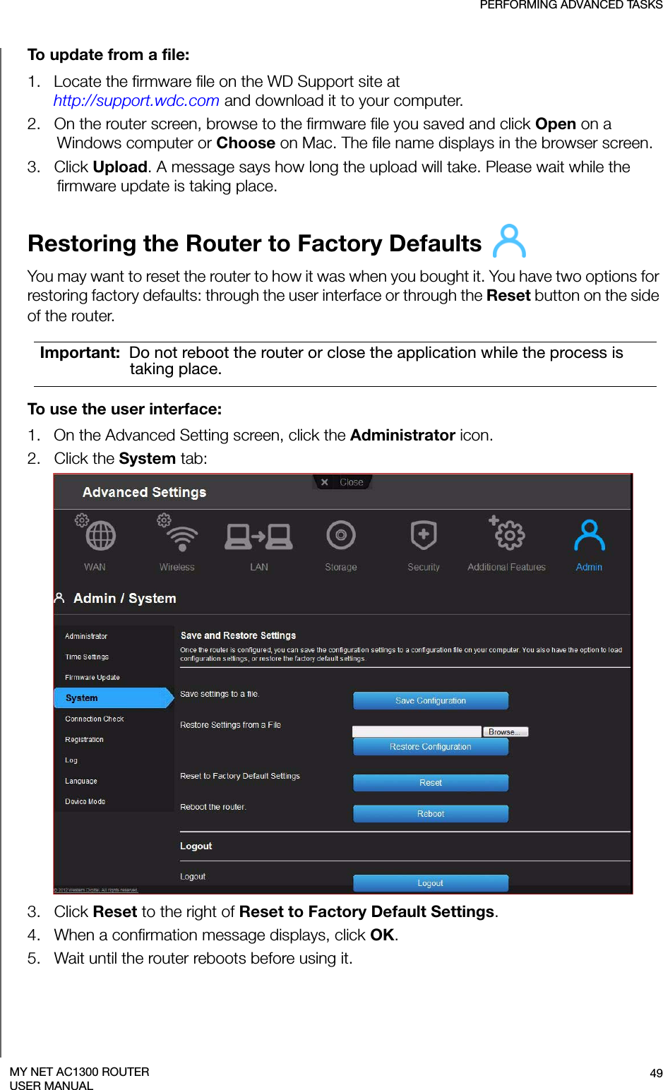 PERFORMING ADVANCED TASKS49MY NET AC1300 ROUTERUSER MANUALTo update from a file:1.   Locate the firmware file on the WD Support site at  http://support.wdc.com and download it to your computer.2.   On the router screen, browse to the firmware file you saved and click Open on a Windows computer or Choose on Mac. The file name displays in the browser screen.3.   Click Upload. A message says how long the upload will take. Please wait while the firmware update is taking place.Restoring the Router to Factory Defaults You may want to reset the router to how it was when you bought it. You have two options for restoring factory defaults: through the user interface or through the Reset button on the side of the router.To use the user interface: 1.   On the Advanced Setting screen, click the Administrator icon.2.   Click the System tab: 3.   Click Reset to the right of Reset to Factory Default Settings. 4.   When a confirmation message displays, click OK. 5.   Wait until the router reboots before using it.Important:  Do not reboot the router or close the application while the process is taking place.