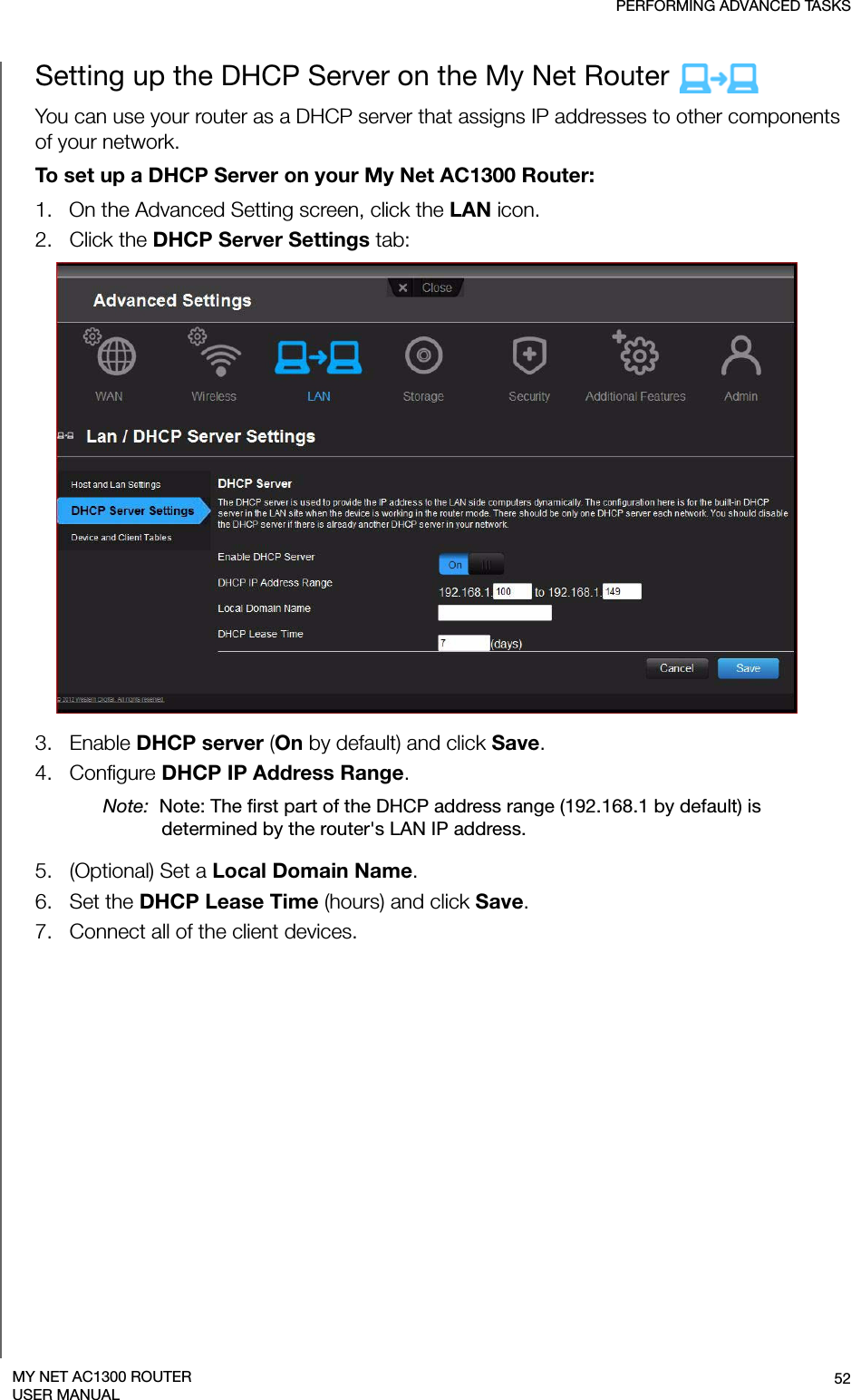 PERFORMING ADVANCED TASKS52MY NET AC1300 ROUTERUSER MANUALSetting up the DHCP Server on the My Net Router You can use your router as a DHCP server that assigns IP addresses to other components of your network.To set up a DHCP Server on your My Net AC1300 Router:1.   On the Advanced Setting screen, click the LAN icon. 2.   Click the DHCP Server Settings tab:3.   Enable DHCP server (On by default) and click Save.4.   Configure DHCP IP Address Range. Note:  Note: The first part of the DHCP address range (192.168.1 by default) is determined by the router&apos;s LAN IP address.5.   (Optional) Set a Local Domain Name. 6.   Set the DHCP Lease Time (hours) and click Save. 7.   Connect all of the client devices.