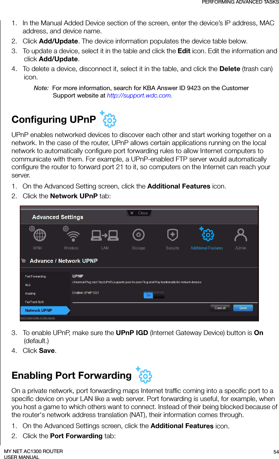 PERFORMING ADVANCED TASKS54MY NET AC1300 ROUTERUSER MANUAL1.   In the Manual Added Device section of the screen, enter the device’s IP address, MAC address, and device name.2.   Click Add/Update. The device information populates the device table below.3.   To update a device, select it in the table and click the Edit icon. Edit the information and click Add/Update. 4.   To delete a device, disconnect it, select it in the table, and click the Delete (trash can) icon.Note:  For more information, search for KBA Answer ID 9423 on the Customer Support website at http://support.wdc.com.Configuring UPnP UPnP enables networked devices to discover each other and start working together on a network. In the case of the router, UPnP allows certain applications running on the local network to automatically configure port forwarding rules to allow Internet computers to communicate with them. For example, a UPnP-enabled FTP server would automatically configure the router to forward port 21 to it, so computers on the Internet can reach your server.1.   On the Advanced Setting screen, click the Additional Features icon.2.   Click the Network UPnP tab:3.   To enable UPnP, make sure the UPnP IGD (Internet Gateway Device) button is On (default.)4.   Click Save.Enabling Port Forwarding On a private network, port forwarding maps Internet traffic coming into a specific port to a specific device on your LAN like a web server. Port forwarding is useful, for example, when you host a game to which others want to connect. Instead of their being blocked because of the router&apos;s network address translation (NAT), their information comes through. 1.   On the Advanced Settings screen, click the Additional Features icon.2.   Click the Port Forwarding tab: