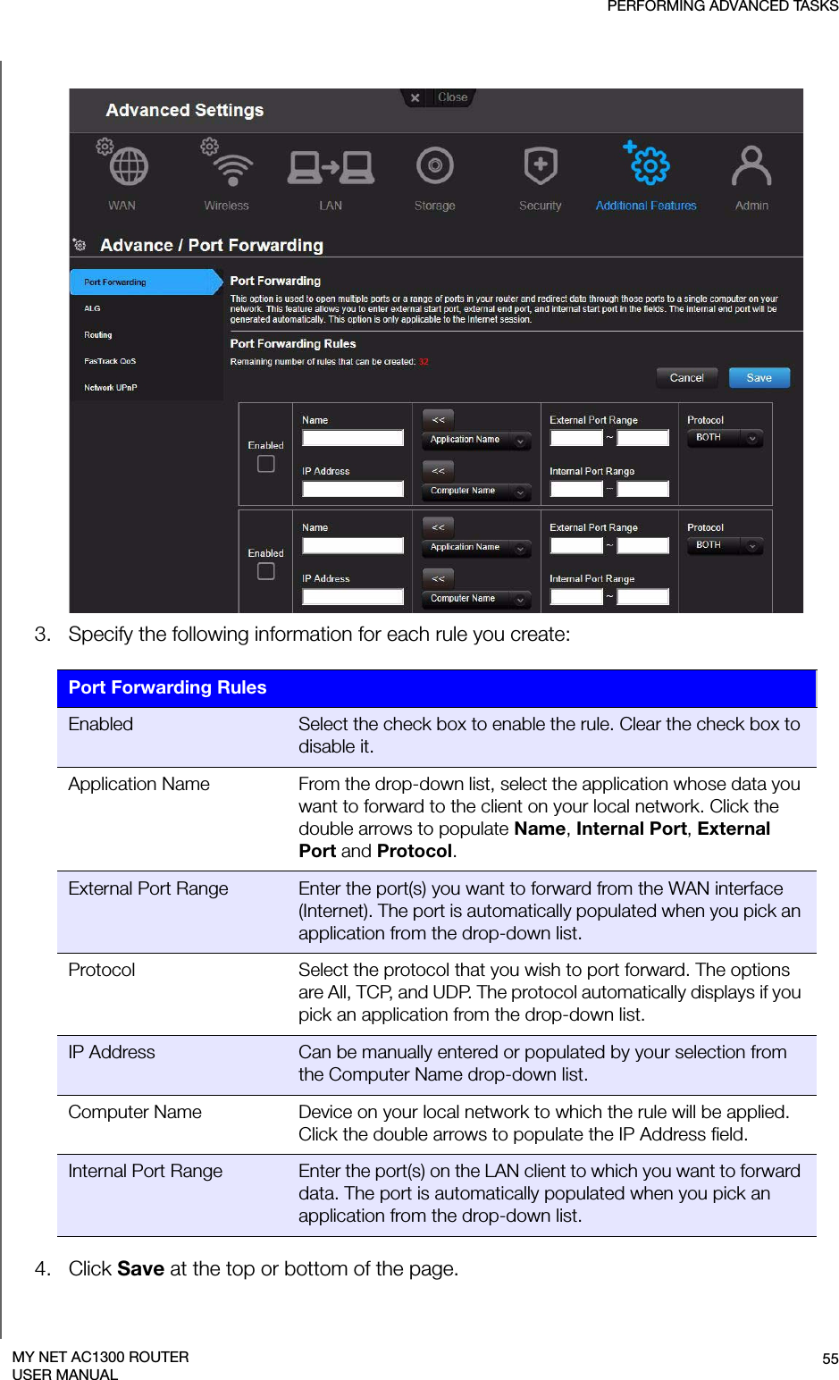 PERFORMING ADVANCED TASKS55MY NET AC1300 ROUTERUSER MANUAL3.   Specify the following information for each rule you create:4.   Click Save at the top or bottom of the page.Port Forwarding RulesEnabled Select the check box to enable the rule. Clear the check box to disable it.Application Name From the drop-down list, select the application whose data you want to forward to the client on your local network. Click the double arrows to populate Name, Internal Port, External Port and Protocol.External Port Range Enter the port(s) you want to forward from the WAN interface (Internet). The port is automatically populated when you pick an application from the drop-down list.Protocol Select the protocol that you wish to port forward. The options are All, TCP, and UDP. The protocol automatically displays if you pick an application from the drop-down list.IP Address Can be manually entered or populated by your selection from the Computer Name drop-down list.Computer Name Device on your local network to which the rule will be applied. Click the double arrows to populate the IP Address field.Internal Port Range Enter the port(s) on the LAN client to which you want to forward data. The port is automatically populated when you pick an application from the drop-down list.