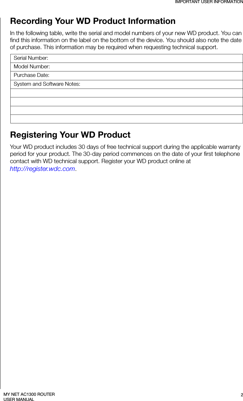 IMPORTANT USER INFORMATION2MY NET AC1300 ROUTERUSER MANUALRecording Your WD Product Information In the following table, write the serial and model numbers of your new WD product. You can find this information on the label on the bottom of the device. You should also note the date of purchase. This information may be required when requesting technical support. Serial Number:Model Number:Purchase Date:System and Software Notes:Registering Your WD Product Your WD product includes 30 days of free technical support during the applicable warranty period for your product. The 30-day period commences on the date of your first telephone contact with WD technical support. Register your WD product online at  http://register.wdc.com.