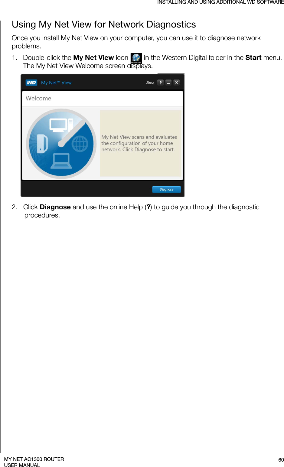 INSTALLING AND USING ADDITIONAL WD SOFTWARE60MY NET AC1300 ROUTERUSER MANUALUsing My Net View for Network DiagnosticsOnce you install My Net View on your computer, you can use it to diagnose network problems.1.   Double-click the My Net View icon   in the Western Digital folder in the Start menu. The My Net View Welcome screen displays.2.   Click Diagnose and use the online Help (?) to guide you through the diagnostic procedures. 