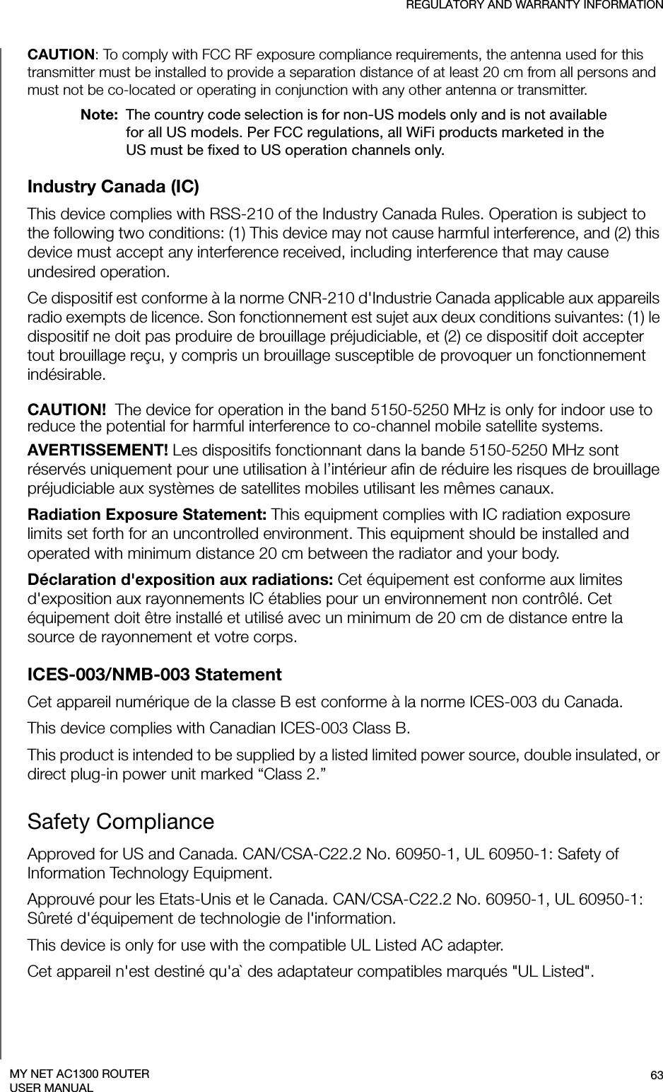 REGULATORY AND WARRANTY INFORMATION63MY NET AC1300 ROUTERUSER MANUALCAUTION: To comply with FCC RF exposure compliance requirements, the antenna used for this transmitter must be installed to provide a separation distance of at least 20 cm from all persons and must not be co-located or operating in conjunction with any other antenna or transmitter.Note:  The country code selection is for non-US models only and is not available for all US models. Per FCC regulations, all WiFi products marketed in the US must be fixed to US operation channels only.Industry Canada (IC)This device complies with RSS-210 of the Industry Canada Rules. Operation is subject to the following two conditions: (1) This device may not cause harmful interference, and (2) this device must accept any interference received, including interference that may cause undesired operation.Ce dispositif est conforme à la norme CNR-210 d&apos;Industrie Canada applicable aux appareils radio exempts de licence. Son fonctionnement est sujet aux deux conditions suivantes: (1) le dispositif ne doit pas produire de brouillage préjudiciable, et (2) ce dispositif doit accepter tout brouillage reçu, y compris un brouillage susceptible de provoquer un fonctionnement indésirable. CAUTION!  The device for operation in the band 5150-5250 MHz is only for indoor use to reduce the potential for harmful interference to co-channel mobile satellite systems.AVERTISSEMENT! Les dispositifs fonctionnant dans la bande 5150-5250 MHz sont réservés uniquement pour une utilisation à l’intérieur afin de réduire les risques de brouillage préjudiciable aux systèmes de satellites mobiles utilisant les mêmes canaux.Radiation Exposure Statement: This equipment complies with IC radiation exposure limits set forth for an uncontrolled environment. This equipment should be installed and operated with minimum distance 20 cm between the radiator and your body.Déclaration d&apos;exposition aux radiations: Cet équipement est conforme aux limites d&apos;exposition aux rayonnements IC établies pour un environnement non contrôlé. Cet équipement doit être installé et utilisé avec un minimum de 20 cm de distance entre la source de rayonnement et votre corps.ICES-003/NMB-003 StatementCet appareil numérique de la classe B est conforme à la norme ICES-003 du Canada.This device complies with Canadian ICES-003 Class B.This product is intended to be supplied by a listed limited power source, double insulated, or direct plug-in power unit marked “Class 2.”Safety ComplianceApproved for US and Canada. CAN/CSA-C22.2 No. 60950-1, UL 60950-1: Safety of Information Technology Equipment. Approuvé pour les Etats-Unis et le Canada. CAN/CSA-C22.2 No. 60950-1, UL 60950-1: Sûreté d&apos;équipement de technologie de l&apos;information.This device is only for use with the compatible UL Listed AC adapter.Cet appareil n&apos;est destiné qu&apos;a` des adaptateur compatibles marqués &quot;UL Listed&quot;.