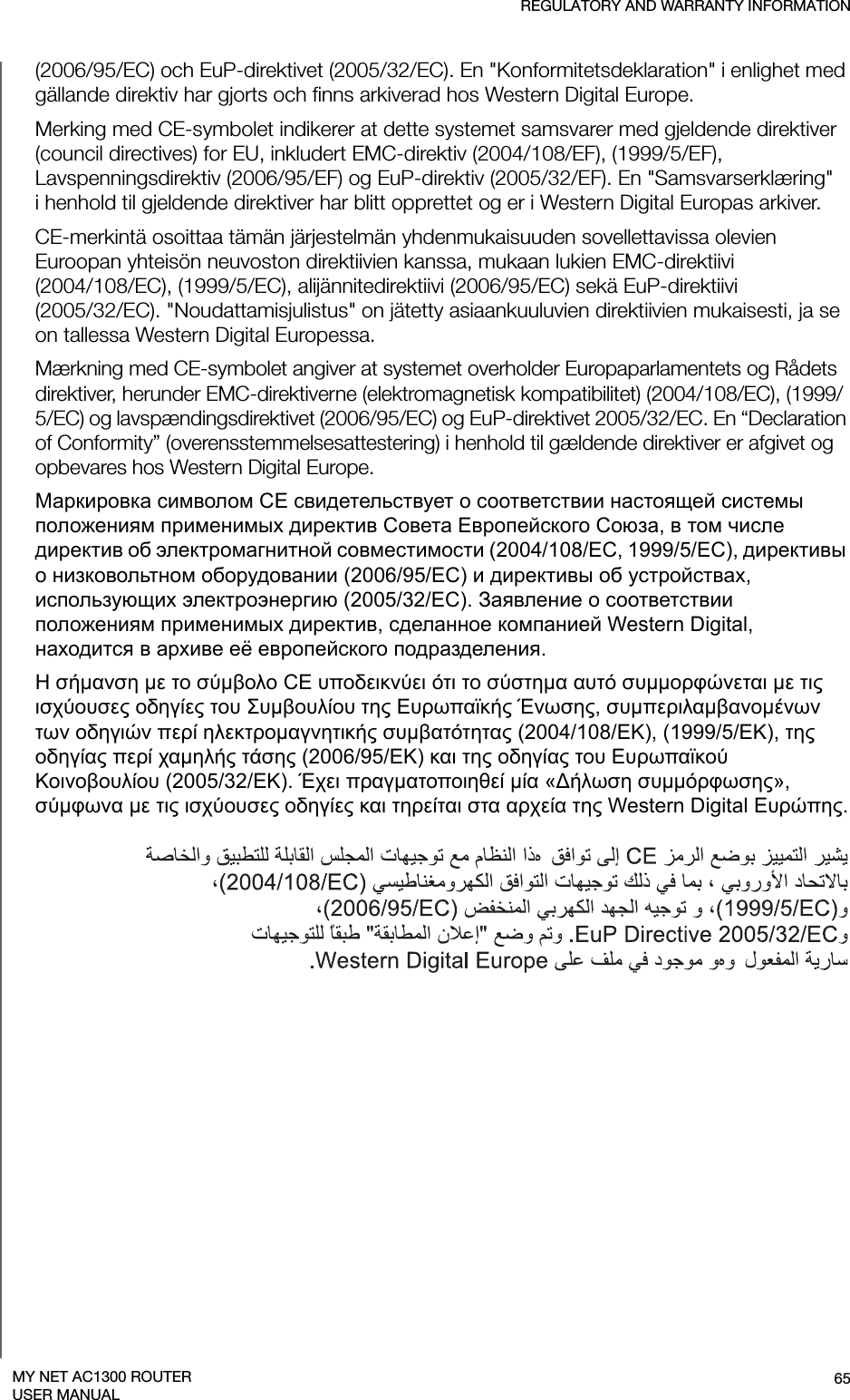 REGULATORY AND WARRANTY INFORMATION65MY NET AC1300 ROUTERUSER MANUAL(2006/95/EC) och EuP-direktivet (2005/32/EC). En &quot;Konformitetsdeklaration&quot; i enlighet med gällande direktiv har gjorts och finns arkiverad hos Western Digital Europe.Merking med CE-symbolet indikerer at dette systemet samsvarer med gjeldende direktiver (council directives) for EU, inkludert EMC-direktiv (2004/108/EF), (1999/5/EF), Lavspenningsdirektiv (2006/95/EF) og EuP-direktiv (2005/32/EF). En &quot;Samsvarserklæring&quot; i henhold til gjeldende direktiver har blitt opprettet og er i Western Digital Europas arkiver.CE-merkintä osoittaa tämän järjestelmän yhdenmukaisuuden sovellettavissa olevien Euroopan yhteisön neuvoston direktiivien kanssa, mukaan lukien EMC-direktiivi  (2004/108/EC), (1999/5/EC), alijännitedirektiivi (2006/95/EC) sekä EuP-direktiivi  (2005/32/EC). &quot;Noudattamisjulistus&quot; on jätetty asiaankuuluvien direktiivien mukaisesti, ja se on tallessa Western Digital Europessa.Mærkning med CE-symbolet angiver at systemet overholder Europaparlamentets og Rådets direktiver, herunder EMC-direktiverne (elektromagnetisk kompatibilitet) (2004/108/EC), (1999/5/EC) og lavspændingsdirektivet (2006/95/EC) og EuP-direktivet 2005/32/EC. En “Declaration of Conformity” (overensstemmelsesattestering) i henhold til gældende direktiver er afgivet og opbevares hos Western Digital Europe.Маркировка символом CE свидетельствует о соответствии настоящей системы положениям применимых директив Совета Европейского Союза, в том числе директив об электромагнитной совместимости (2004/108/EC, 1999/5/EC), директивы о низковольтном оборудовании (2006/95/EC) и директивы об устройствах, использующих электроэнергию (2005/32/EC). Заявление о соответствии положениям применимых директив, сделанное компанией Western Digital, находится в архиве её европейского подразделения.Η σήμανση με το σύμβολο CE υποδεικνύει ότι το σύστημα αυτό συμμορφώνεται με τις ισχύουσες οδηγίες του Συμβουλίου της Ευρωπαϊκής Ένωσης, συμπεριλαμβανομένων των οδηγιών περί ηλεκτρομαγνητικής συμβατότητας (2004/108/ΕΚ), (1999/5/ΕΚ), της οδηγίας περί χαμηλής τάσης (2006/95/ΕΚ) και της οδηγίας του Ευρωπαϊκού Κοινοβουλίου (2005/32/ΕΚ). Έχει πραγματοποιηθεί μία «Δήλωση συμμόρφωσης», σύμφωνα με τις ισχύουσες οδηγίες και τηρείται στα αρχεία της Western Digital Ευρώπης.