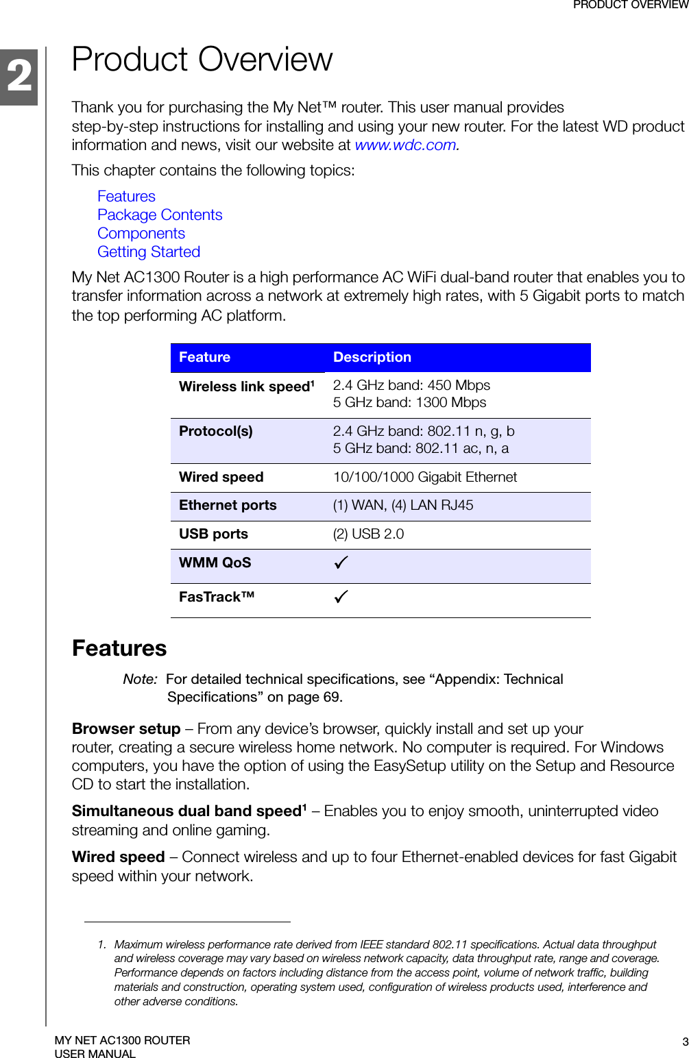 2PRODUCT OVERVIEW3MY NET AC1300 ROUTERUSER MANUALProduct OverviewThank you for purchasing the My Net™ router. This user manual provides  step-by-step instructions for installing and using your new router. For the latest WD product information and news, visit our website at www.wdc.com.This chapter contains the following topics:FeaturesPackage ContentsComponentsGetting StartedMy Net AC1300 Router is a high performance AC WiFi dual-band router that enables you to transfer information across a network at extremely high rates, with 5 Gigabit ports to match the top performing AC platform. Wireless link speed12.4 GHz band: 450 Mbps  5 GHz band: 1300 MbpsProtocol(s) 2.4 GHz band: 802.11 n, g, b5 GHz band: 802.11 ac, n, aWired speed 10/100/1000 Gigabit EthernetEthernet ports (1) WAN, (4) LAN RJ45USB ports (2) USB 2.0WMM QoS 3FasTrack™ 3FeaturesNote:  For detailed technical specifications, see “Appendix: Technical Specifications” on page 69.Browser setup – From any device’s browser, quickly install and set up your  router, creating a secure wireless home network. No computer is required. For Windows computers, you have the option of using the EasySetup utility on the Setup and Resource CD to start the installation.Simultaneous dual band speed1 – Enables you to enjoy smooth, uninterrupted video streaming and online gaming.Wired speed – Connect wireless and up to four Ethernet-enabled devices for fast Gigabit speed within your network.Feature Description1. Maximum wireless performance rate derived from IEEE standard 802.11 specifications. Actual data throughput and wireless coverage may vary based on wireless network capacity, data throughput rate, range and coverage. Performance depends on factors including distance from the access point, volume of network traffic, building materials and construction, operating system used, configuration of wireless products used, interference and other adverse conditions.