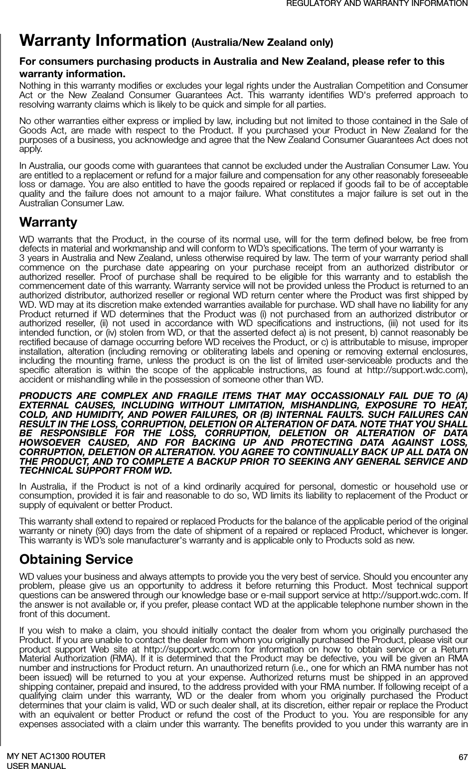 REGULATORY AND WARRANTY INFORMATION67MY NET AC1300 ROUTERUSER MANUALWarranty Information (Australia/New Zealand only)For consumers purchasing products in Australia and New Zealand, please refer to this warranty information.Nothing in this warranty modifies or excludes your legal rights under the Australian Competition and Consumer Act or the New Zealand Consumer Guarantees Act. This warranty identifies WD&apos;s preferred approach to resolving warranty claims which is likely to be quick and simple for all parties. No other warranties either express or implied by law, including but not limited to those contained in the Sale of Goods Act, are made with respect to the Product. If you purchased your Product in New Zealand for the purposes of a business, you acknowledge and agree that the New Zealand Consumer Guarantees Act does not apply.In Australia, our goods come with guarantees that cannot be excluded under the Australian Consumer Law. You are entitled to a replacement or refund for a major failure and compensation for any other reasonably foreseeable loss or damage. You are also entitled to have the goods repaired or replaced if goods fail to be of acceptable quality and the failure does not amount to a major failure. What constitutes a major failure is set out in the Australian Consumer Law. WarrantyWD warrants that the Product, in the course of its normal use, will for the term defined below, be free from defects in material and workmanship and will conform to WD’s specifications. The term of your warranty is  3 years in Australia and New Zealand, unless otherwise required by law. The term of your warranty period shall commence on the purchase date appearing on your purchase receipt from an authorized distributor or authorized reseller. Proof of purchase shall be required to be eligible for this warranty and to establish the commencement date of this warranty. Warranty service will not be provided unless the Product is returned to an authorized distributor, authorized reseller or regional WD return center where the Product was first shipped by WD. WD may at its discretion make extended warranties available for purchase. WD shall have no liability for any Product returned if WD determines that the Product was (i) not purchased from an authorized distributor or authorized reseller, (ii) not used in accordance with WD specifications and instructions, (iii) not used for its intended function, or (iv) stolen from WD, or that the asserted defect a) is not present, b) cannot reasonably be rectified because of damage occurring before WD receives the Product, or c) is attributable to misuse, improper installation, alteration (including removing or obliterating labels and opening or removing external enclosures, including the mounting frame, unless the product is on the list of limited user-serviceable products and the specific alteration is within the scope of the applicable instructions, as found at http://support.wdc.com), accident or mishandling while in the possession of someone other than WD.PRODUCTS ARE COMPLEX AND FRAGILE ITEMS THAT MAY OCCASSIONALY FAIL DUE TO (A) EXTERNAL CAUSES, INCLUDING WITHOUT LIMITATION, MISHANDLING, EXPOSURE TO HEAT, COLD, AND HUMIDITY, AND POWER FAILURES, OR (B) INTERNAL FAULTS. SUCH FAILURES CAN RESULT IN THE LOSS, CORRUPTION, DELETION OR ALTERATION OF DATA. NOTE THAT YOU SHALL BE RESPONSIBLE FOR THE LOSS, CORRUPTION, DELETION OR ALTERATION OF DATA HOWSOEVER CAUSED, AND FOR BACKING UP AND PROTECTING DATA AGAINST LOSS, CORRUPTION, DELETION OR ALTERATION. YOU AGREE TO CONTINUALLY BACK UP ALL DATA ON THE PRODUCT, AND TO COMPLETE A BACKUP PRIOR TO SEEKING ANY GENERAL SERVICE AND TECHNICAL SUPPORT FROM WD.In Australia, if the Product is not of a kind ordinarily acquired for personal, domestic or household use or consumption, provided it is fair and reasonable to do so, WD limits its liability to replacement of the Product or supply of equivalent or better Product. This warranty shall extend to repaired or replaced Products for the balance of the applicable period of the original warranty or ninety (90) days from the date of shipment of a repaired or replaced Product, whichever is longer. This warranty is WD’s sole manufacturer&apos;s warranty and is applicable only to Products sold as new. Obtaining ServiceWD values your business and always attempts to provide you the very best of service. Should you encounter any problem, please give us an opportunity to address it before returning this Product. Most technical support questions can be answered through our knowledge base or e-mail support service at http://support.wdc.com. If the answer is not available or, if you prefer, please contact WD at the applicable telephone number shown in the front of this document.If you wish to make a claim, you should initially contact the dealer from whom you originally purchased the Product. If you are unable to contact the dealer from whom you originally purchased the Product, please visit our product support Web site at http://support.wdc.com for information on how to obtain service or a Return Material Authorization (RMA). If it is determined that the Product may be defective, you will be given an RMA number and instructions for Product return. An unauthorized return (i.e., one for which an RMA number has not been issued) will be returned to you at your expense. Authorized returns must be shipped in an approved shipping container, prepaid and insured, to the address provided with your RMA number. If following receipt of a qualifying claim under this warranty, WD or the dealer from whom you originally purchased the Product determines that your claim is valid, WD or such dealer shall, at its discretion, either repair or replace the Product with an equivalent or better Product or refund the cost of the Product to you. You are responsible for any expenses associated with a claim under this warranty. The benefits provided to you under this warranty are in 