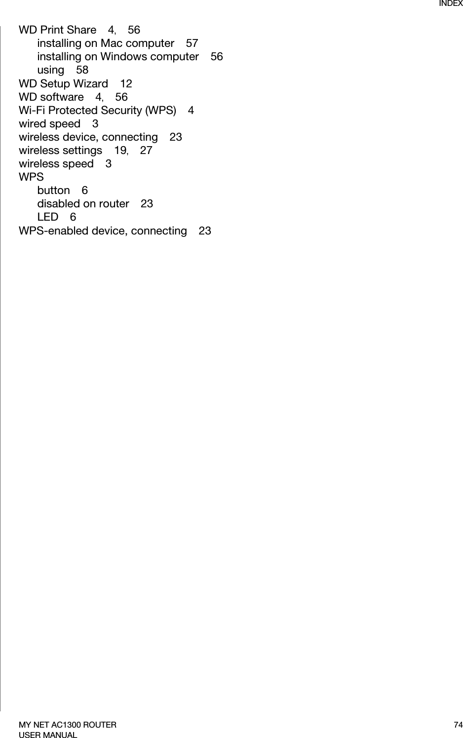 INDEX74MY NET AC1300 ROUTERUSER MANUALWD Print Share    4,    56installing on Mac computer    57installing on Windows computer    56using    58WD Setup Wizard    12WD software    4,    56Wi-Fi Protected Security (WPS)    4wired speed    3wireless device, connecting    23wireless settings    19,    27wireless speed    3WPSbutton    6disabled on router    23LED    6WPS-enabled device, connecting    23