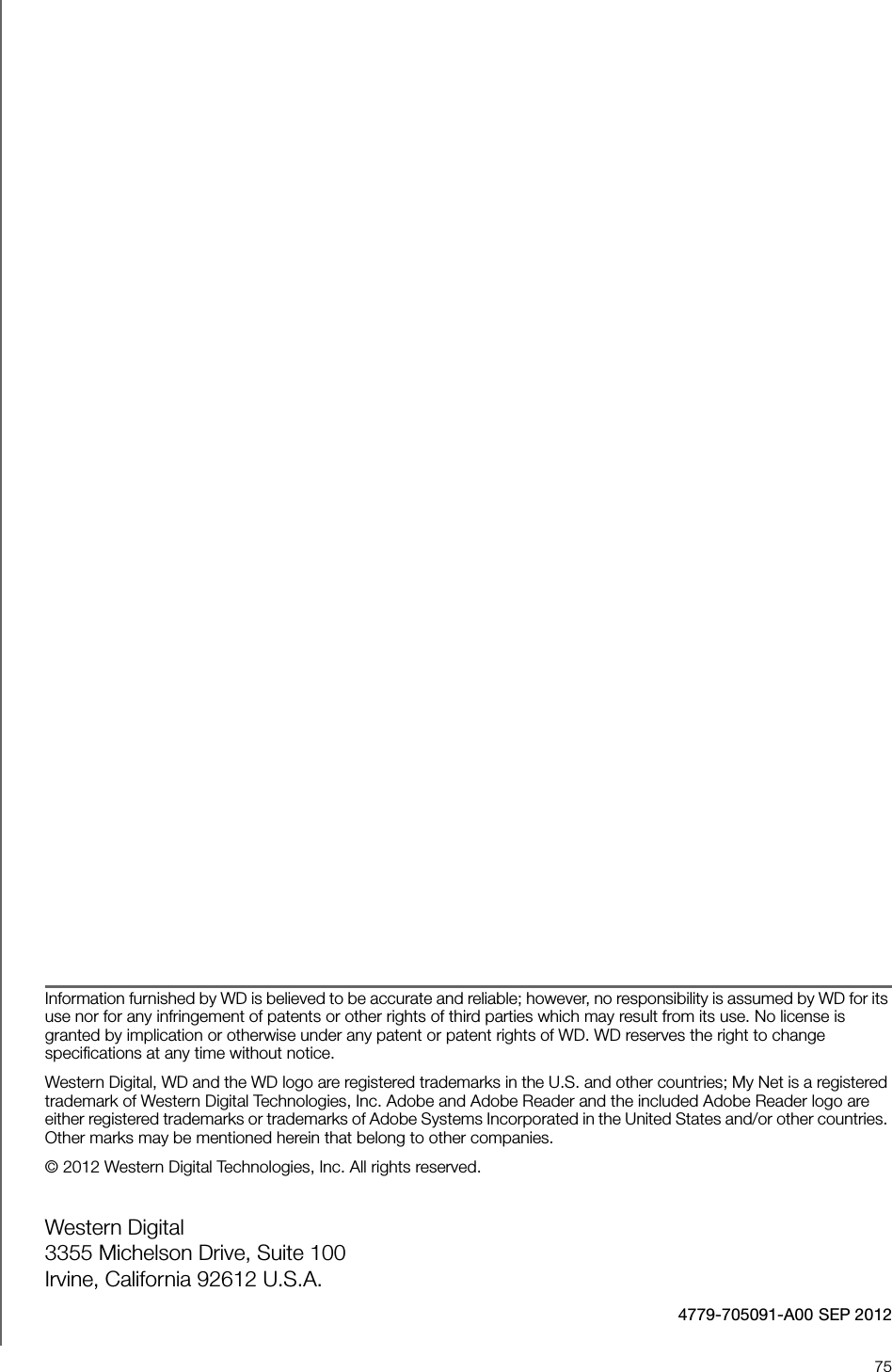 75Information furnished by WD is believed to be accurate and reliable; however, no responsibility is assumed by WD for its use nor for any infringement of patents or other rights of third parties which may result from its use. No license is granted by implication or otherwise under any patent or patent rights of WD. WD reserves the right to change specifications at any time without notice.Western Digital, WD and the WD logo are registered trademarks in the U.S. and other countries; My Net is a registered trademark of Western Digital Technologies, Inc. Adobe and Adobe Reader and the included Adobe Reader logo are either registered trademarks or trademarks of Adobe Systems Incorporated in the United States and/or other countries. Other marks may be mentioned herein that belong to other companies.© 2012 Western Digital Technologies, Inc. All rights reserved.Western Digital 3355 Michelson Drive, Suite 100 Irvine, California 92612 U.S.A.4779-705091-A00 SEP 2012