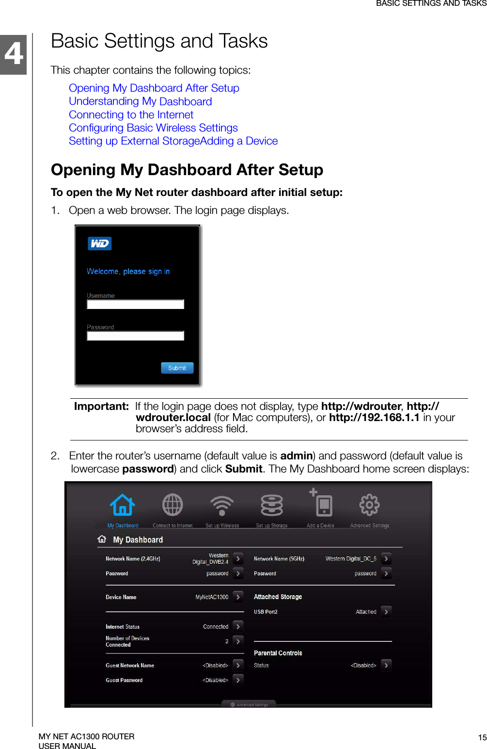 4BASIC SETTINGS AND TASKS15MY NET AC1300 ROUTERUSER MANUALBasic Settings and TasksThis chapter contains the following topics:Opening My Dashboard After SetupUnderstanding My DashboardConnecting to the InternetConfiguring Basic Wireless SettingsSetting up External StorageAdding a DeviceOpening My Dashboard After SetupTo open the My Net router dashboard after initial setup:1.   Open a web browser. The login page displays.2.   Enter the router’s username (default value is admin) and password (default value is lowercase password) and click Submit. The My Dashboard home screen displays:Important:  If the login page does not display, type http://wdrouter, http://wdrouter.local (for Mac computers), or http://192.168.1.1 in your browser’s address field. 