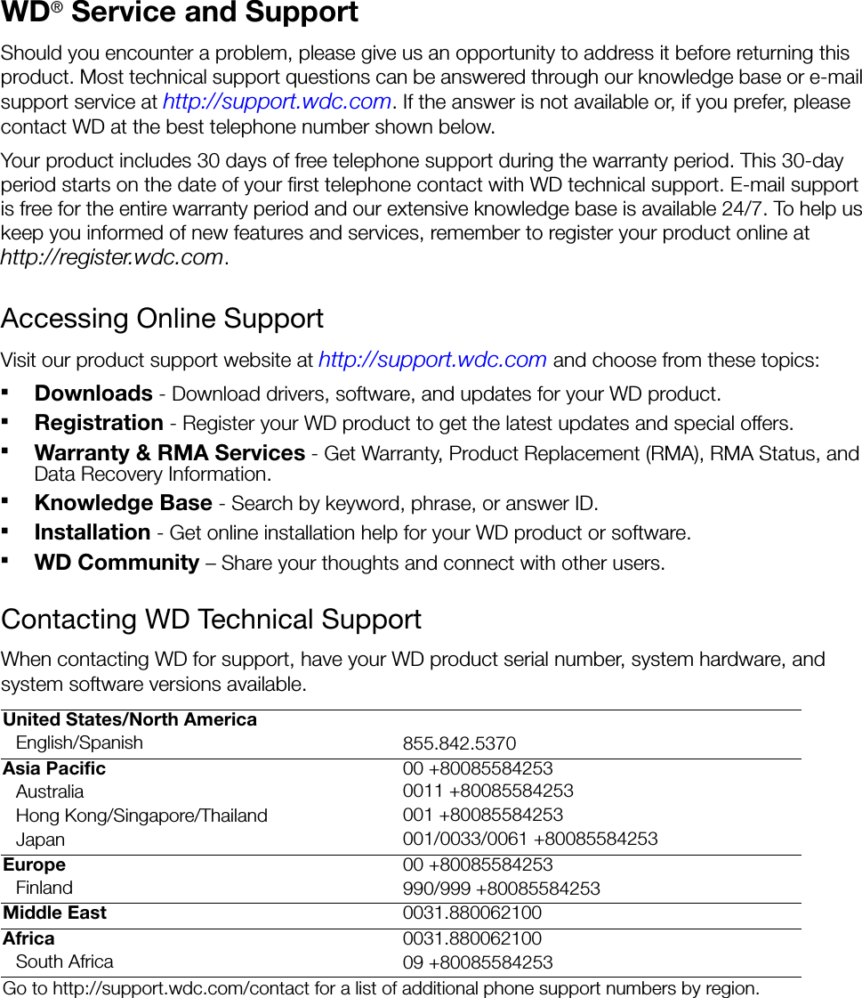 WD® Service and SupportShould you encounter a problem, please give us an opportunity to address it before returning this product. Most technical support questions can be answered through our knowledge base or e-mail support service at http://support.wdc.com. If the answer is not available or, if you prefer, please contact WD at the best telephone number shown below.Your product includes 30 days of free telephone support during the warranty period. This 30-day period starts on the date of your first telephone contact with WD technical support. E-mail support is free for the entire warranty period and our extensive knowledge base is available 24/7. To help us keep you informed of new features and services, remember to register your product online at http://register.wdc.com.Accessing Online SupportVisit our product support website at http://support.wdc.com and choose from these topics:Downloads - Download drivers, software, and updates for your WD product.Registration - Register your WD product to get the latest updates and special offers.Warranty &amp; RMA Services - Get Warranty, Product Replacement (RMA), RMA Status, and Data Recovery Information.Knowledge Base - Search by keyword, phrase, or answer ID. Installation - Get online installation help for your WD product or software.WD Community – Share your thoughts and connect with other users.Contacting WD Technical SupportWhen contacting WD for support, have your WD product serial number, system hardware, and system software versions available.United States/North AmericaEnglish/Spanish 855.842.5370Asia Pacific 00 +80085584253Australia 0011 +80085584253Hong Kong/Singapore/Thailand 001 +80085584253Japan 001/0033/0061 +80085584253Europe 00 +80085584253Finland 990/999 +80085584253Middle East 0031.880062100Africa 0031.880062100South Africa 09 +80085584253Go to http://support.wdc.com/contact for a list of additional phone support numbers by region.