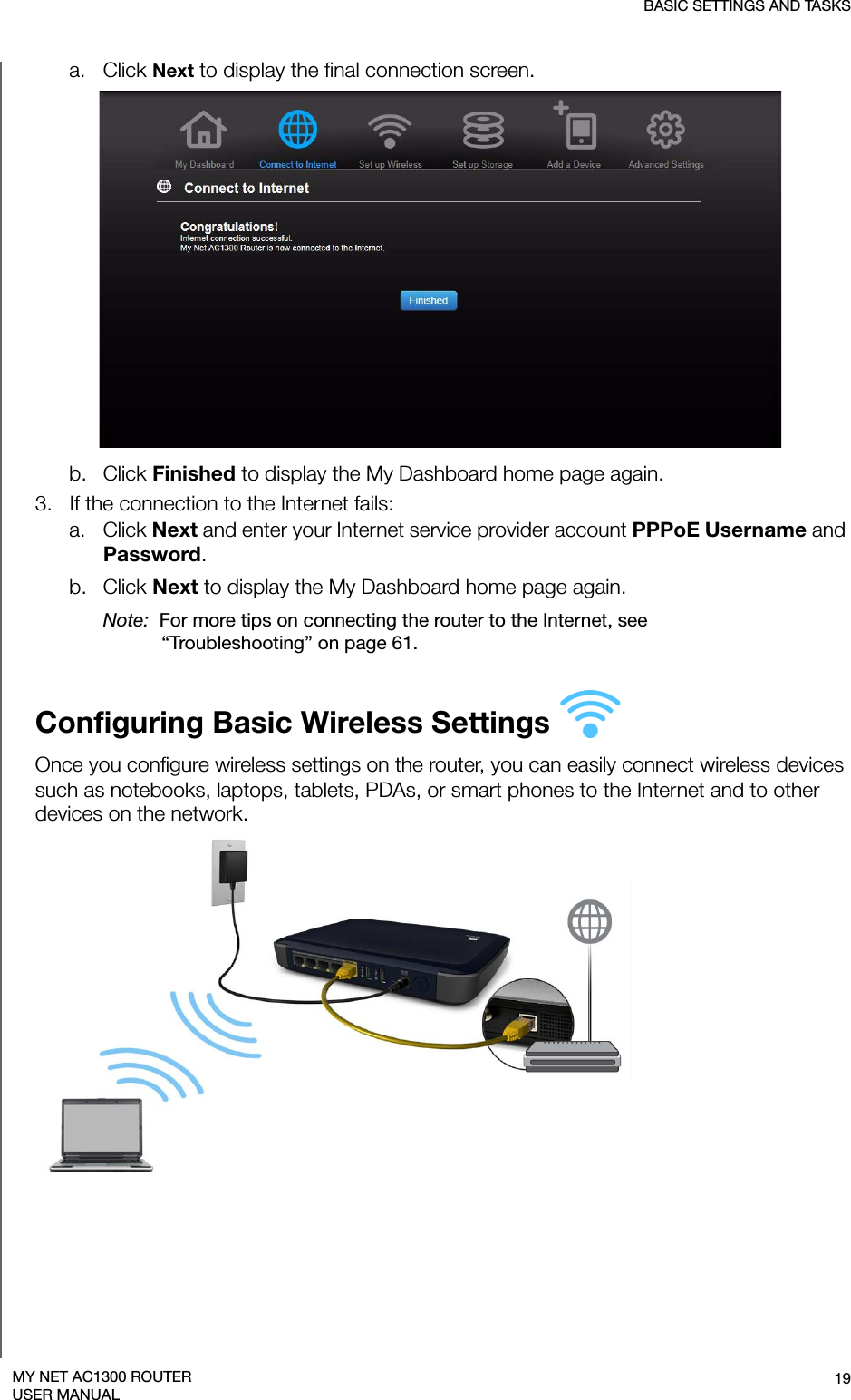 BASIC SETTINGS AND TASKS19MY NET AC1300 ROUTERUSER MANUALa. Click Next to display the final connection screen.b. Click Finished to display the My Dashboard home page again. 3.   If the connection to the Internet fails:a. Click Next and enter your Internet service provider account PPPoE Username and Password. b. Click Next to display the My Dashboard home page again. Note:  For more tips on connecting the router to the Internet, see “Troubleshooting” on page 61.Configuring Basic Wireless Settings Once you configure wireless settings on the router, you can easily connect wireless devices such as notebooks, laptops, tablets, PDAs, or smart phones to the Internet and to other devices on the network. 