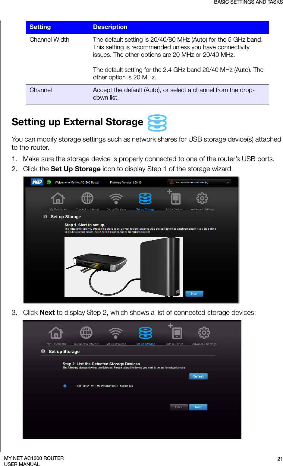 BASIC SETTINGS AND TASKS21MY NET AC1300 ROUTERUSER MANUALSetting up External Storage You can modify storage settings such as network shares for USB storage device(s) attached to the router.1.   Make sure the storage device is properly connected to one of the router’s USB ports.2.   Click the Set Up Storage icon to display Step 1 of the storage wizard.3.   Click Next to display Step 2, which shows a list of connected storage devices:Channel Width The default setting is 20/40/80 MHz (Auto) for the 5 GHz band. This setting is recommended unless you have connectivity issues. The other options are 20 MHz or 20/40 MHz. The default setting for the 2.4 GHz band 20/40 MHz (Auto). The other option is 20 MHz.Channel Accept the default (Auto), or select a channel from the drop-down list.Setting Description