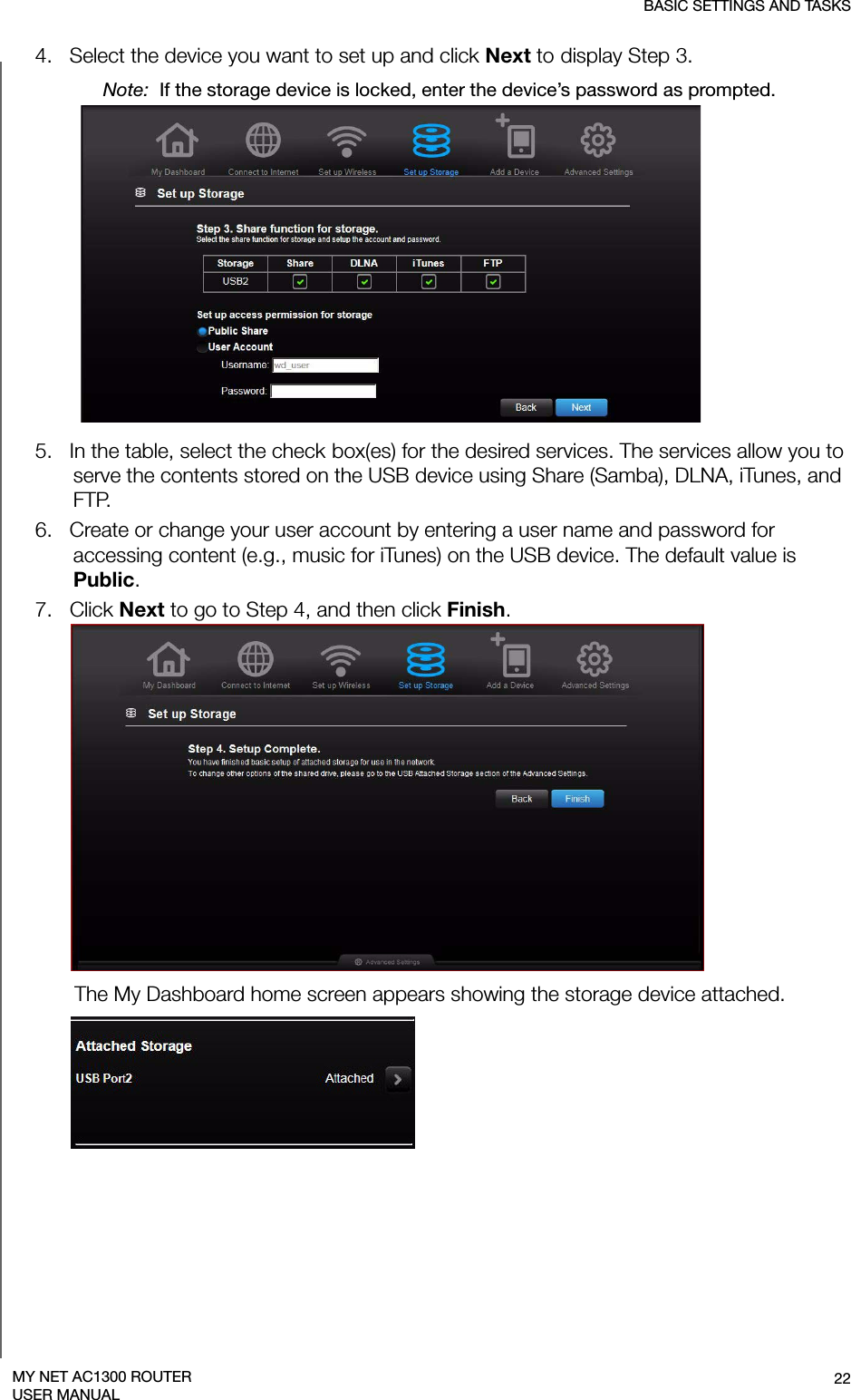 BASIC SETTINGS AND TASKS22MY NET AC1300 ROUTERUSER MANUAL4.   Select the device you want to set up and click Next to display Step 3.Note:  If the storage device is locked, enter the device’s password as prompted.5.   In the table, select the check box(es) for the desired services. The services allow you to serve the contents stored on the USB device using Share (Samba), DLNA, iTunes, and FTP.6.   Create or change your user account by entering a user name and password for accessing content (e.g., music for iTunes) on the USB device. The default value is Public.7.   Click Next to go to Step 4, and then click Finish. The My Dashboard home screen appears showing the storage device attached.