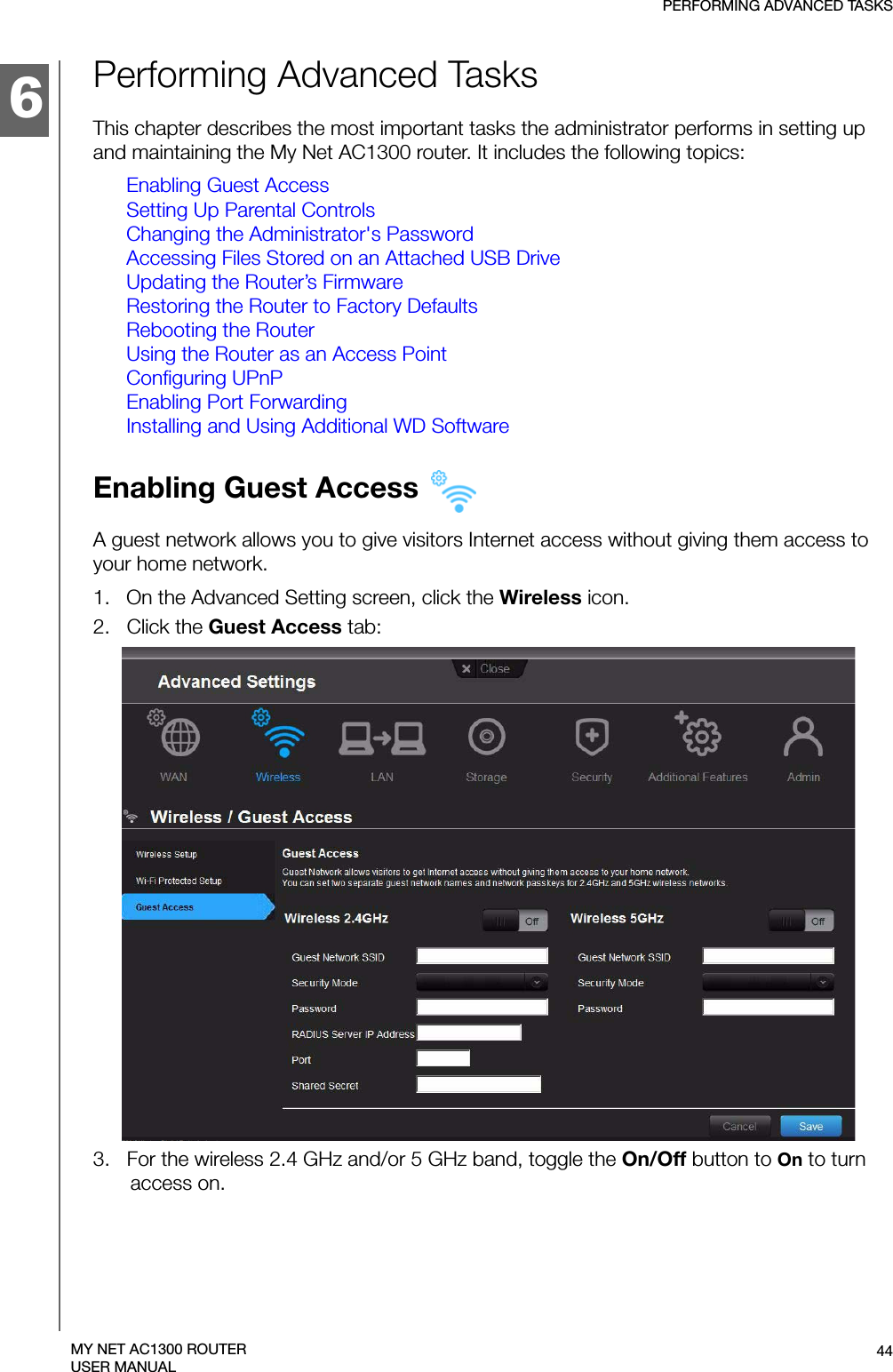 6PERFORMING ADVANCED TASKS44MY NET AC1300 ROUTERUSER MANUALPerforming Advanced TasksThis chapter describes the most important tasks the administrator performs in setting up and maintaining the My Net AC1300 router. It includes the following topics:Enabling Guest AccessSetting Up Parental ControlsChanging the Administrator&apos;s PasswordAccessing Files Stored on an Attached USB DriveUpdating the Router’s FirmwareRestoring the Router to Factory DefaultsRebooting the RouterUsing the Router as an Access PointConfiguring UPnPEnabling Port ForwardingInstalling and Using Additional WD SoftwareEnabling Guest Access A guest network allows you to give visitors Internet access without giving them access to your home network.1.   On the Advanced Setting screen, click the Wireless icon.2.   Click the Guest Access tab:3.   For the wireless 2.4 GHz and/or 5 GHz band, toggle the On/Off button to On to turn access on.