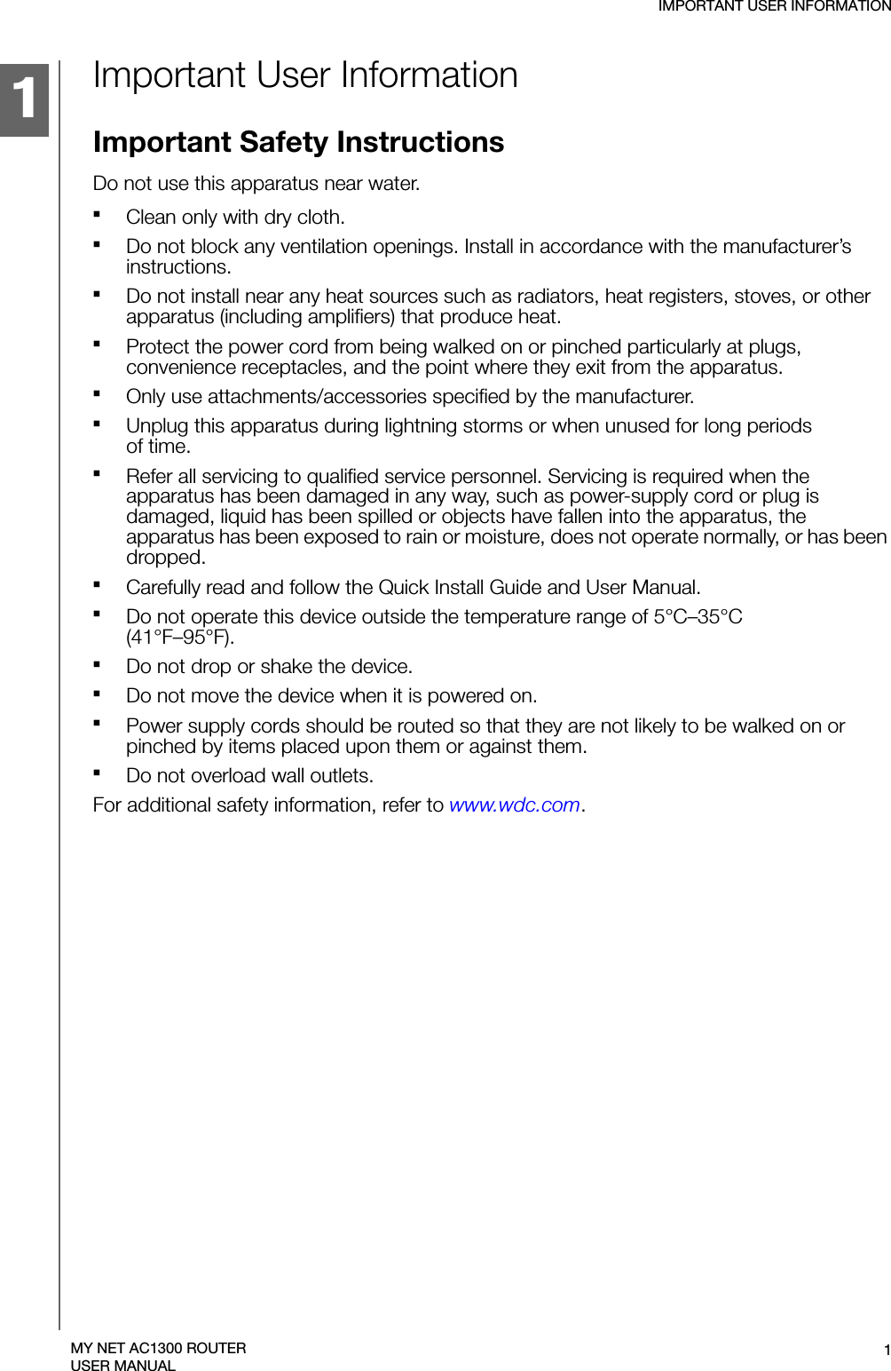1IMPORTANT USER INFORMATION1MY NET AC1300 ROUTERUSER MANUALImportant User InformationImportant Safety InstructionsDo not use this apparatus near water.Clean only with dry cloth.Do not block any ventilation openings. Install in accordance with the manufacturer’s instructions.Do not install near any heat sources such as radiators, heat registers, stoves, or other apparatus (including amplifiers) that produce heat.Protect the power cord from being walked on or pinched particularly at plugs, convenience receptacles, and the point where they exit from the apparatus.Only use attachments/accessories specified by the manufacturer.Unplug this apparatus during lightning storms or when unused for long periods  of time.Refer all servicing to qualified service personnel. Servicing is required when the apparatus has been damaged in any way, such as power-supply cord or plug is damaged, liquid has been spilled or objects have fallen into the apparatus, the apparatus has been exposed to rain or moisture, does not operate normally, or has been dropped.Carefully read and follow the Quick Install Guide and User Manual.Do not operate this device outside the temperature range of 5°C–35°C  (41°F–95°F).Do not drop or shake the device.Do not move the device when it is powered on.Power supply cords should be routed so that they are not likely to be walked on or pinched by items placed upon them or against them.Do not overload wall outlets.For additional safety information, refer to www.wdc.com.