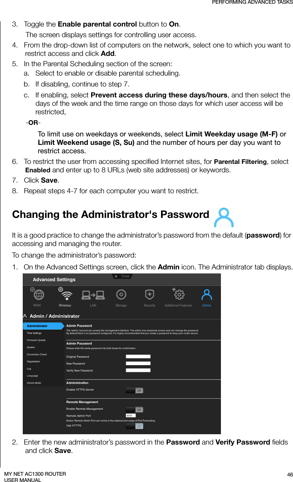 PERFORMING ADVANCED TASKS46MY NET AC1300 ROUTERUSER MANUAL3.   Toggle the Enable parental control button to On. The screen displays settings for controlling user access. 4.   From the drop-down list of computers on the network, select one to which you want to restrict access and click Add. 5.   In the Parental Scheduling section of the screen:a. Select to enable or disable parental scheduling. b. If disabling, continue to step 7. c. If enabling, select Prevent access during these days/hours, and then select the days of the week and the time range on those days for which user access will be restricted,-OR-To limit use on weekdays or weekends, select Limit Weekday usage (M-F) or Limit Weekend usage (S, Su) and the number of hours per day you want to restrict access. 6.   To restrict the user from accessing specified Internet sites, for Parental Filtering, select Enabled and enter up to 8 URLs (web site addresses) or keywords.7.   Click Save.8.   Repeat steps 4-7 for each computer you want to restrict.Changing the Administrator&apos;s Password It is a good practice to change the administrator’s password from the default (password) for accessing and managing the router.To change the administrator’s password:1.   On the Advanced Settings screen, click the Admin icon. The Administrator tab displays.2.   Enter the new administrator’s password in the Password and Verify Password fields and click Save.