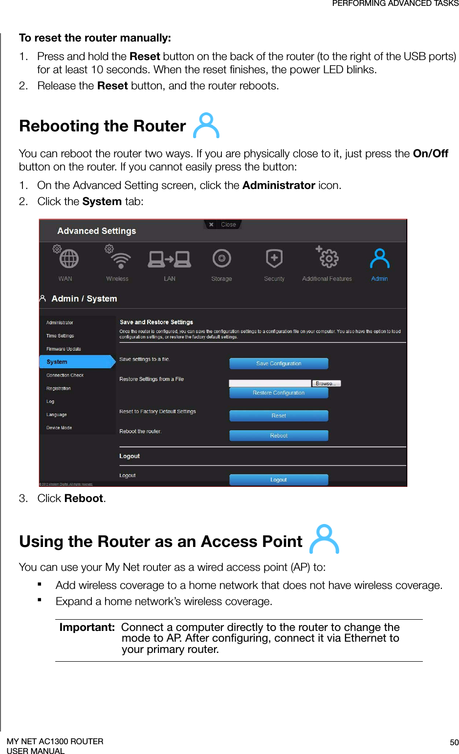 PERFORMING ADVANCED TASKS50MY NET AC1300 ROUTERUSER MANUALTo reset the router manually:1.   Press and hold the Reset button on the back of the router (to the right of the USB ports) for at least 10 seconds. When the reset finishes, the power LED blinks.2.   Release the Reset button, and the router reboots.Rebooting the Router You can reboot the router two ways. If you are physically close to it, just press the On/Off button on the router. If you cannot easily press the button:1.   On the Advanced Setting screen, click the Administrator icon.2.   Click the System tab:3.   Click Reboot.Using the Router as an Access Point You can use your My Net router as a wired access point (AP) to:Add wireless coverage to a home network that does not have wireless coverage.Expand a home network’s wireless coverage. Important:  Connect a computer directly to the router to change the mode to AP. After configuring, connect it via Ethernet to your primary router.