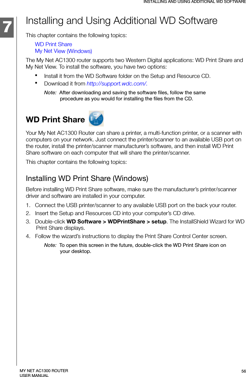 134457INSTALLING AND USING ADDITIONAL WD SOFTWARE56MY NET AC1300 ROUTERUSER MANUALInstalling and Using Additional WD SoftwareThis chapter contains the following topics:WD Print ShareMy Net View (Windows)The My Net AC1300 router supports two Western Digital applications: WD Print Share and  My Net View. To install the software, you have two options:Install it from the WD Software folder on the Setup and Resource CD.Download it from http://support.wdc.com/. Note:  After downloading and saving the software files, follow the same procedure as you would for installing the files from the CD. WD Print Share Your My Net AC1300 Router can share a printer, a multi-function printer, or a scanner with computers on your network. Just connect the printer/scanner to an available USB port on the router, install the printer/scanner manufacturer’s software, and then install WD Print Share software on each computer that will share the printer/scanner.This chapter contains the following topics:Installing WD Print Share (Windows)Before installing WD Print Share software, make sure the manufacturer’s printer/scanner driver and software are installed in your computer.1.   Connect the USB printer/scanner to any available USB port on the back your router.2.   Insert the Setup and Resources CD into your computer’s CD drive. 3.   Double-click WD Software &gt; WDPrintShare &gt; setup. The InstallShield Wizard for WD Print Share displays.4.   Follow the wizard’s instructions to display the Print Share Control Center screen.Note:  To open this screen in the future, double-click the WD Print Share icon on your desktop.