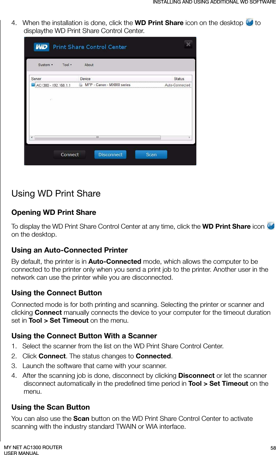 INSTALLING AND USING ADDITIONAL WD SOFTWARE58MY NET AC1300 ROUTERUSER MANUAL4.   When the installation is done, click the WD Print Share icon on the desktop   to displaythe WD Print Share Control Center.Using WD Print ShareOpening WD Print ShareTo display the WD Print Share Control Center at any time, click the WD Print Share icon   on the desktop. Using an Auto-Connected PrinterBy default, the printer is in Auto-Connected mode, which allows the computer to be connected to the printer only when you send a print job to the printer. Another user in the network can use the printer while you are disconnected.Using the Connect ButtonConnected mode is for both printing and scanning. Selecting the printer or scanner and clicking Connect manually connects the device to your computer for the timeout duration set in Tool &gt; Set Timeout on the menu.Using the Connect Button With a Scanner  1.   Select the scanner from the list on the WD Print Share Control Center.2.   Click Connect. The status changes to Connected.3.   Launch the software that came with your scanner.4.   After the scanning job is done, disconnect by clicking Disconnect or let the scanner disconnect automatically in the predefined time period in Tool &gt; Set Timeout on the menu. Using the Scan ButtonYou can also use the Scan button on the WD Print Share Control Center to activate scanning with the industry standard TWAIN or WIA interface.