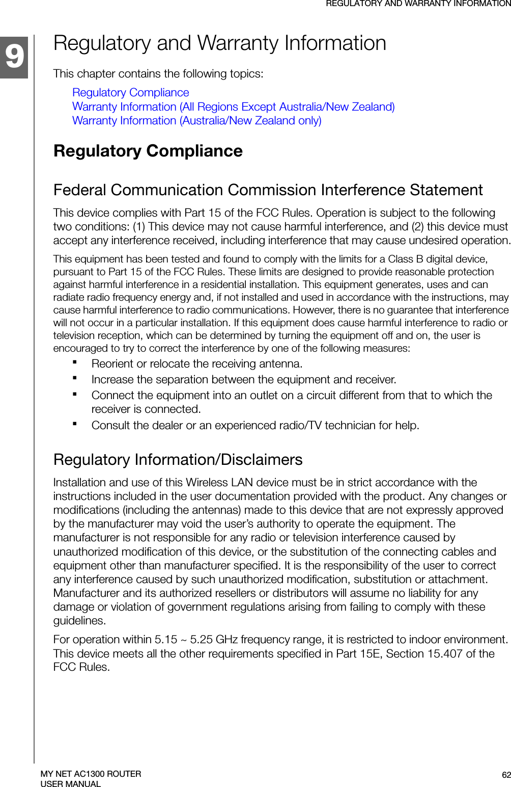 9REGULATORY AND WARRANTY INFORMATION62MY NET AC1300 ROUTERUSER MANUALRegulatory and Warranty InformationThis chapter contains the following topics:Regulatory ComplianceWarranty Information (All Regions Except Australia/New Zealand)Warranty Information (Australia/New Zealand only)Regulatory Compliance Federal Communication Commission Interference StatementThis device complies with Part 15 of the FCC Rules. Operation is subject to the following two conditions: (1) This device may not cause harmful interference, and (2) this device must accept any interference received, including interference that may cause undesired operation.This equipment has been tested and found to comply with the limits for a Class B digital device, pursuant to Part 15 of the FCC Rules. These limits are designed to provide reasonable protection against harmful interference in a residential installation. This equipment generates, uses and can radiate radio frequency energy and, if not installed and used in accordance with the instructions, may cause harmful interference to radio communications. However, there is no guarantee that interference will not occur in a particular installation. If this equipment does cause harmful interference to radio or television reception, which can be determined by turning the equipment off and on, the user is encouraged to try to correct the interference by one of the following measures:Reorient or relocate the receiving antenna.Increase the separation between the equipment and receiver.Connect the equipment into an outlet on a circuit different from that to which the receiver is connected.Consult the dealer or an experienced radio/TV technician for help.Regulatory Information/DisclaimersInstallation and use of this Wireless LAN device must be in strict accordance with the instructions included in the user documentation provided with the product. Any changes or modifications (including the antennas) made to this device that are not expressly approved by the manufacturer may void the user’s authority to operate the equipment. The manufacturer is not responsible for any radio or television interference caused by unauthorized modification of this device, or the substitution of the connecting cables and equipment other than manufacturer specified. It is the responsibility of the user to correct any interference caused by such unauthorized modification, substitution or attachment. Manufacturer and its authorized resellers or distributors will assume no liability for any damage or violation of government regulations arising from failing to comply with these guidelines.For operation within 5.15 ~ 5.25 GHz frequency range, it is restricted to indoor environment. This device meets all the other requirements specified in Part 15E, Section 15.407 of the FCC Rules.