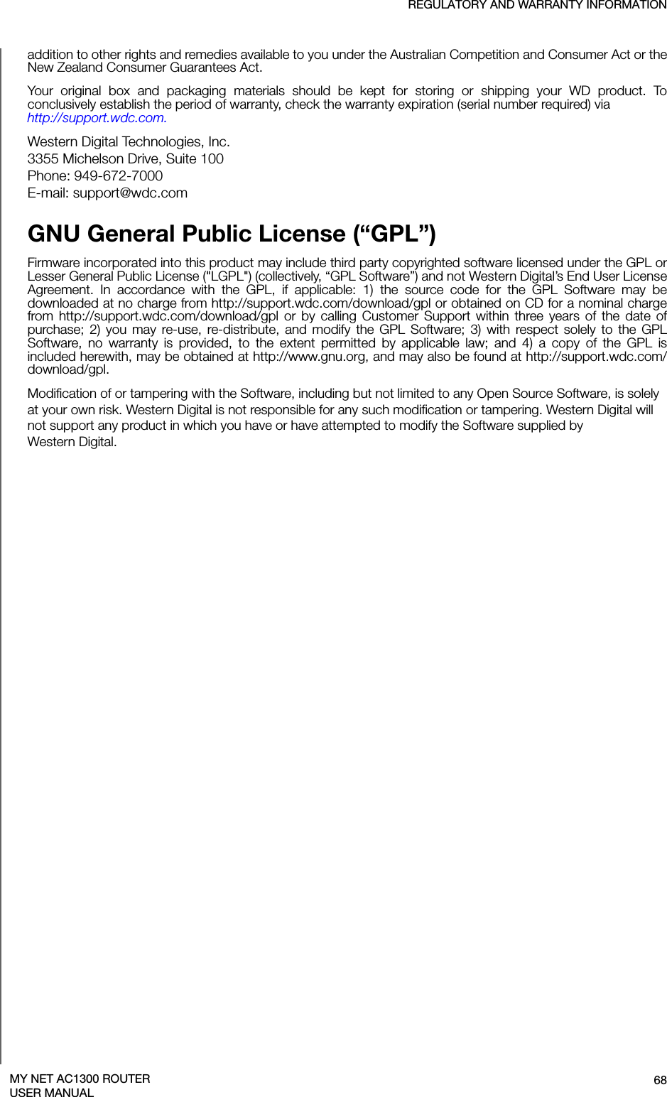 REGULATORY AND WARRANTY INFORMATION68MY NET AC1300 ROUTERUSER MANUALaddition to other rights and remedies available to you under the Australian Competition and Consumer Act or the New Zealand Consumer Guarantees Act.Your original box and packaging materials should be kept for storing or shipping your WD product. To conclusively establish the period of warranty, check the warranty expiration (serial number required) via  http://support.wdc.com. Western Digital Technologies, Inc. 3355 Michelson Drive, Suite 100 Phone: 949-672-7000 E-mail: support@wdc.comGNU General Public License (“GPL”)Firmware incorporated into this product may include third party copyrighted software licensed under the GPL or Lesser General Public License (&quot;LGPL&quot;) (collectively, “GPL Software”) and not Western Digital’s End User License Agreement. In accordance with the GPL, if applicable: 1) the source code for the GPL Software may be downloaded at no charge from http://support.wdc.com/download/gpl or obtained on CD for a nominal charge from http://support.wdc.com/download/gpl or by calling Customer Support within three years of the date of purchase; 2) you may re-use, re-distribute, and modify the GPL Software; 3) with respect solely to the GPL Software, no warranty is provided, to the extent permitted by applicable law; and 4) a copy of the GPL is included herewith, may be obtained at http://www.gnu.org, and may also be found at http://support.wdc.com/download/gpl.Modification of or tampering with the Software, including but not limited to any Open Source Software, is solely at your own risk. Western Digital is not responsible for any such modification or tampering. Western Digital will not support any product in which you have or have attempted to modify the Software supplied by  Western Digital.