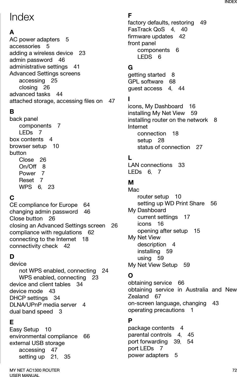 INDEX72MY NET AC1300 ROUTERUSER MANUALIndexAAC power adapters    5accessories    5adding a wireless device    23admin password    46administrative settings    41Advanced Settings screensaccessing    25closing    26advanced tasks    44attached storage, accessing files on    47Bback panelcomponents    7LEDs    7box contents    4browser setup    10buttonClose    26On/Off    8Power    7Reset    7WPS    6,    23CCE compliance for Europe    64changing admin password    46Close button    26closing an Advanced Settings screen    26compliance with regulations    62connecting to the Internet    18connectivity check    42Ddevicenot WPS enabled, connecting    24WPS enabled, connecting    23device and client tables    34device mode    43DHCP settings    34DLNA/UPnP media server    4dual band speed    3EEasy Setup    10environmental compliance    66external USB storageaccessing    47setting up    21,    35Ffactory defaults, restoring    49FasTrack QoS    4,    40firmware updates    42front panelcomponents    6LEDS    6Ggetting started    8GPL software    68guest access    4,    44Iicons, My Dashboard    16installing My Net View    59installing router on the network    8Internetconnection    18setup    28status of connection    27LLAN connections    33LEDs    6,    7MMacrouter setup    10setting up WD Print Share    56My Dashboardcurrent settings    17icons    16opening after setup    15My Net Viewdescription    4installing    59using    59My Net View Setup    59Oobtaining service    66obtaining service in Australia and New Zealand    67on-screen language, changing    43operating precautions    1Ppackage contents    4parental controls    4,    45port forwarding    39,    54port LEDs    7power adapters    5