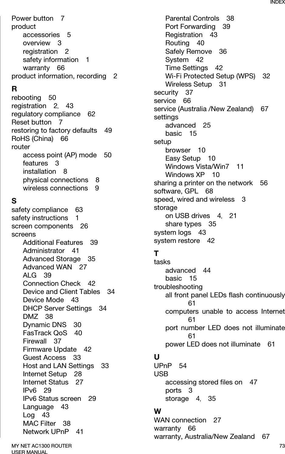 INDEX73MY NET AC1300 ROUTERUSER MANUALPower button    7productaccessories    5overview    3registration    2safety information    1warranty    66product information, recording    2Rrebooting    50registration    2,    43regulatory compliance    62Reset button    7restoring to factory defaults    49RoHS (China)    66routeraccess point (AP) mode    50features    3installation    8physical connections    8wireless connections    9Ssafety compliance    63safety instructions    1screen components    26screensAdditional Features    39Administrator    41Advanced Storage    35Advanced WAN    27ALG    39Connection Check    42Device and Client Tables    34Device Mode    43DHCP Server Settings    34DMZ    38Dynamic DNS    30FasTrack QoS    40Firewall    37Firmware Update    42Guest Access    33Host and LAN Settings    33Internet Setup    28Internet Status    27IPv6    29IPv6 Status screen    29Language    43Log    43MAC Filter    38Network UPnP    41Parental Controls    38Port Forwarding    39Registration    43Routing    40Safely Remove    36System    42Time Settings    42Wi-Fi Protected Setup (WPS)    32Wireless Setup    31security    37service    66service (Australia /New Zealand)    67settingsadvanced    25basic    15setupbrowser    10Easy Setup    10Windows Vista/Win7    11Windows XP    10sharing a printer on the network    56software, GPL    68speed, wired and wireless    3storageon USB drives    4,    21share types    35system logs    43system restore    42Ttasksadvanced    44basic    15troubleshootingall front panel LEDs flash continuously61computers unable to access Internet61port number LED does not illuminate61power LED does not illuminate    61UUPnP    54USBaccessing stored files on    47ports    3storage    4,    35WWAN connection    27warranty    66warranty, Australia/New Zealand    67