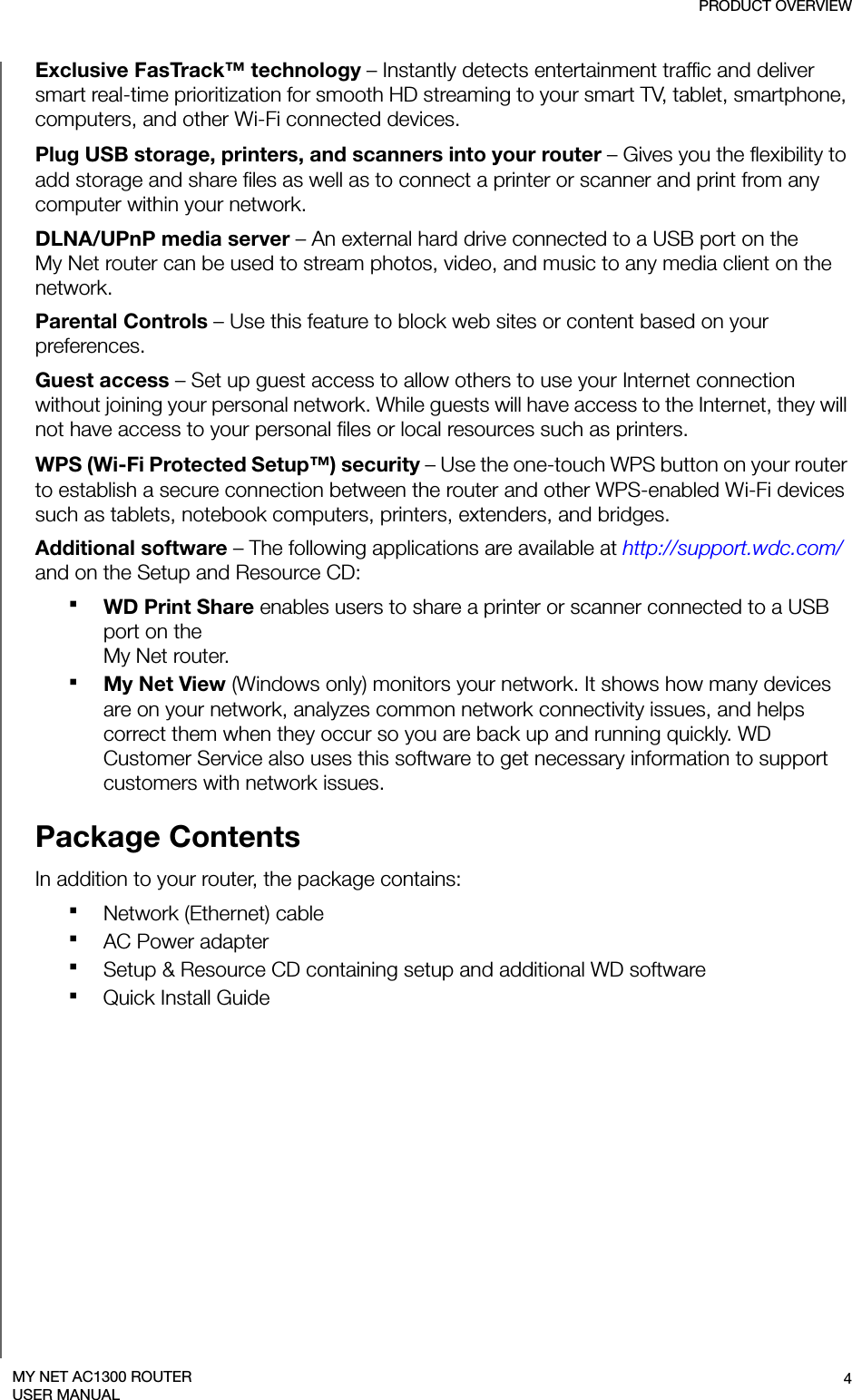 PRODUCT OVERVIEW4MY NET AC1300 ROUTERUSER MANUALExclusive FasTrack™ technology – Instantly detects entertainment traffic and deliver smart real-time prioritization for smooth HD streaming to your smart TV, tablet, smartphone, computers, and other Wi-Fi connected devices. Plug USB storage, printers, and scanners into your router – Gives you the flexibility to add storage and share files as well as to connect a printer or scanner and print from any computer within your network. DLNA/UPnP media server – An external hard drive connected to a USB port on the  My Net router can be used to stream photos, video, and music to any media client on the network. Parental Controls – Use this feature to block web sites or content based on your preferences. Guest access – Set up guest access to allow others to use your Internet connection without joining your personal network. While guests will have access to the Internet, they will not have access to your personal files or local resources such as printers.WPS (Wi-Fi Protected Setup™) security – Use the one-touch WPS button on your router to establish a secure connection between the router and other WPS-enabled Wi-Fi devices such as tablets, notebook computers, printers, extenders, and bridges. Additional software – The following applications are available at http://support.wdc.com/ and on the Setup and Resource CD:WD Print Share enables users to share a printer or scanner connected to a USB port on the  My Net router.My Net View (Windows only) monitors your network. It shows how many devices are on your network, analyzes common network connectivity issues, and helps correct them when they occur so you are back up and running quickly. WD Customer Service also uses this software to get necessary information to support customers with network issues. Package ContentsIn addition to your router, the package contains:Network (Ethernet) cable AC Power adapterSetup &amp; Resource CD containing setup and additional WD softwareQuick Install Guide