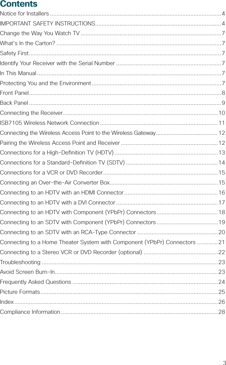 3ContentsNotice for Installers ..........................................................................................................4IMPORTANT SAFETY INSTRUCTIONS..............................................................................4Change the Way You Watch TV .......................................................................................7What’s In the Carton? ......................................................................................................7Safety First .......................................................................................................................7Identify Your Receiver with the Serial Number .................................................................7In This Manual ..................................................................................................................7Protecting You and the Environment ................................................................................ 7Front Panel .......................................................................................................................8Back Panel .......................................................................................................................9Connecting the Receiver ................................................................................................10ISB7105 Wireless Network Connection .........................................................................11Connecting the Wireless Access Point to the Wireless Gateway ........................................ 12Pairing the Wireless Access Point and Receiver ............................................................12Connections for a High-De nition TV (HDTV) ................................................................13Connections for a Standard-De nition TV (SDTV) .........................................................14Connections for a VCR or DVD Recorder .......................................................................15Connecting an Over-the-Air Converter Box ...................................................................15Connecting to an HDTV with an HDMI Connector ..........................................................16Connecting to an HDTV with a DVI Connector ...............................................................17Connecting to an HDTV with Component (YPbPr) Connectors ......................................18Connecting to an SDTV with Component (YPbPr) Connectors ......................................19Connecting to an SDTV with an RCA-Type Connector ..................................................20Connecting to a Home Theater System with Component (YPbPr) Connectors .............21Connecting to a Stereo VCR or DVD Recorder (optional) ..............................................22Troubleshooting .............................................................................................................23Avoid Screen Burn-In .....................................................................................................23Frequently Asked Questions ..........................................................................................24Picture Formats ..............................................................................................................25Index ..............................................................................................................................26Compliance Information .................................................................................................28