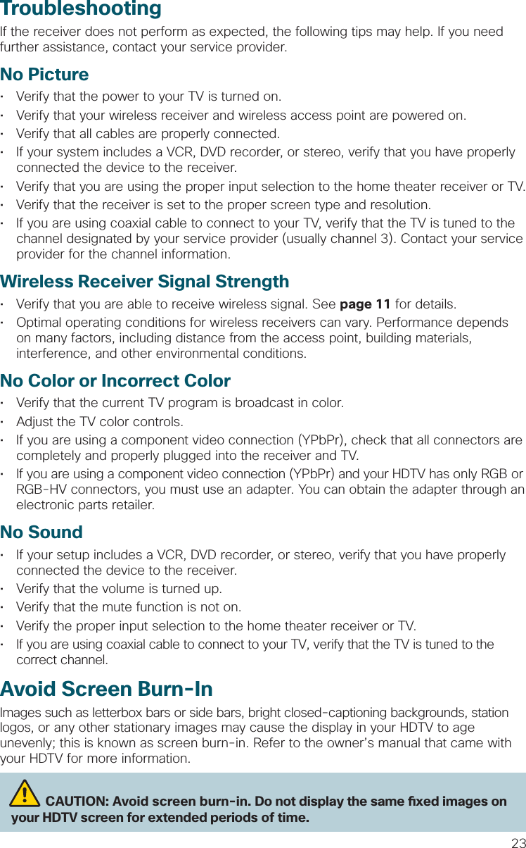 23TroubleshootingIf the receiver does not perform as expected, the following tips may help. If you need further assistance, contact your service provider.No Picture•  Verify that the power to your TV is turned on. •  Verify that your wireless receiver and wireless access point are powered on.•  Verify that all cables are properly connected. •  If your system includes a VCR, DVD recorder, or stereo, verify that you have properly connected the device to the receiver. •  Verify that you are using the proper input selection to the home theater receiver or TV.•  Verify that the receiver is set to the proper screen type and resolution. •  If you are using coaxial cable to connect to your TV, verify that the TV is tuned to the channel designated by your service provider (usually channel 3). Contact your service provider for the channel information.Wireless Receiver Signal Strength•  Verify that you are able to receive wireless signal. See page 11 for details.•  Optimal operating conditions for wireless receivers can vary. Performance depends on many factors, including distance from the access point, building materials, interference, and other environmental conditions.No Color or Incorrect Color•  Verify that the current TV program is broadcast in color. •  Adjust the TV color controls.•  If you are using a component video connection (YPbPr), check that all connectors are completely and properly plugged into the receiver and TV.•  If you are using a component video connection (YPbPr) and your HDTV has only RGB or RGB-HV connectors, you must use an adapter. You can obtain the adapter through an electronic parts retailer.No Sound•  If your setup includes a VCR, DVD recorder, or stereo, verify that you have properly connected the device to the receiver.•  Verify that the volume is turned up. •  Verify that the mute function is not on.•  Verify the proper input selection to the home theater receiver or TV.•  If you are using coaxial cable to connect to your TV, verify that the TV is tuned to the correct channel.Avoid Screen Burn-InImages such as letterbox bars or side bars, bright closed-captioning backgrounds, station logos, or any other stationary images may cause the display in your HDTV to age unevenly; this is known as screen burn-in. Refer to the owner’s manual that came with your HDTV for more information.          CAUTION: Avoid screen burn-in. Do not display the same  xed images on your HDTV screen for extended periods of time. 