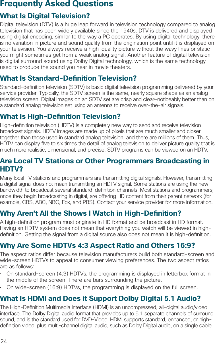 24Frequently Asked QuestionsWhat Is Digital Television?Digital television (DTV) is a huge leap forward in television technology compared to analog television that has been widely available since the 1940s. DTV is delivered and displayed using digital encoding, similar to the way a PC operates. By using digital technology, there is no variation in picture and sound quality from the origination point until it is displayed on your television. You always receive a high-quality picture without the wavy lines or static you might sometimes get from a weak analog signal. Another feature of digital television is digital surround sound using Dolby Digital technology, which is the same technology used to produce the sound you hear in movie theaters.What Is Standard-De nition Television?Standard-de nition television (SDTV) is basic digital television programming delivered by your service provider. Typically, the SDTV screen is the same, nearly square shape as an analog television screen. Digital images on an SDTV set are crisp and clear—noticeably better than on a standard analog television set using an antenna to receive over-the-air signals.What Is High-De nition Television?High-de nition television (HDTV) is a completely new way to send and receive television broadcast signals. HDTV images are made up of pixels that are much smaller and closer together than those used in standard analog television, and there are millions of them. Thus, HDTV can display  ve to six times the detail of analog television to deliver picture quality that is much more realistic, dimensional, and precise. SDTV programs can be viewed on an HDTV. Are Local TV Stations or Other Programmers Broadcasting in HDTV?Many local TV stations and programmers are transmitting digital signals. However, transmitting a digital signal does not mean transmitting an HDTV signal. Some stations are using the new bandwidth to broadcast several standard-de nition channels. Most stations and programmers, once they begin broadcasting in digital, are o ering HD content from their parent network (for example, CBS, ABC, NBC, Fox, and PBS). Contact your service provider for more information.Why Aren’t All the Shows I Watch in High-De nition?A high-de nition program must originate in HD format and be broadcast in HD format. Having an HDTV system does not mean that everything you watch will be viewed in high-de nition. Getting the signal from a digital source also does not mean it is high-de nition.Why Are Some HDTVs 4:3 Aspect Ratio and Others 16:9?The aspect ratios di er because television manufacturers build both standard-screen and wide-screen HDTVs to appeal to consumer viewing preferences. The two aspect ratios are as follows: •  On standard-screen (4:3) HDTVs, the programming is displayed in letterbox format in the middle of the screen. There are bars surrounding the picture.•  On wide-screen (16:9) HDTVs, the programming is displayed on the full screen. What Is HDMI and Does it Support Dolby Digital 5.1 Audio?The High-De nition Multimedia Interface (HDMI) is an uncompressed, all-digital audio/video interface. The Dolby Digital audio format that provides up to 5.1 separate channels of surround sound, and is the standard used for DVD-Video. HDMI supports standard, enhanced, or high-de nition video, plus multi-channel digital audio, such as Dolby Digital audio, on a single cable.