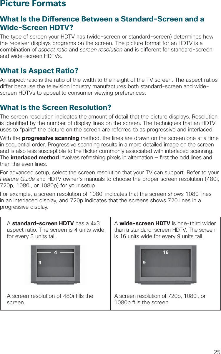 25Picture FormatsWhat Is the Di erence Between a Standard-Screen and aWide-Screen HDTV?The type of screen your HDTV has (wide-screen or standard-screen) determines how the receiver displays programs on the screen. The picture format for an HDTV is a combination of aspect ratio and screen resolution and is di erent for standard-screen and wide-screen HDTVs.What Is Aspect Ratio?An aspect ratio is the ratio of the width to the height of the TV screen. The aspect ratios di er because the television industry manufactures both standard-screen and wide-screen HDTVs to appeal to consumer viewing preferences.  What Is the Screen Resolution?The screen resolution indicates the amount of detail that the picture displays. Resolution is identi ed by the number of display lines on the screen. The techniques that an HDTV uses to “paint” the picture on the screen are referred to as progressive and interlaced.With the progressive scanning method, the lines are drawn on the screen one at a time in sequential order. Progressive scanning results in a more detailed image on the screen and is also less susceptible to the  icker commonly associated with interlaced scanning. The interlaced method involves refreshing pixels in alternation —  rst the odd lines and then the even lines. For advanced setup, select the screen resolution that your TV can support. Refer to your Feature Guide and HDTV owner’s manuals to choose the proper screen resolution (480i, 720p, 1080i, or 1080p) for your setup. For example, a screen resolution of 1080i indicates that the screen shows 1080 lines in an interlaced display, and 720p indicates that the screens shows 720 lines in a progressive display.A standard-screen HDTV has a 4x3 aspect ratio. The screen is 4 units wide for every 3 units tall.  A wide-screen HDTV is one-third wider than a standard-screen HDTV. The screen is 16 units wide for every 9 units tall.A screen resolution of 480i  lls the screen.A screen resolution of 720p, 1080i, or 1080p  lls the screen.91643