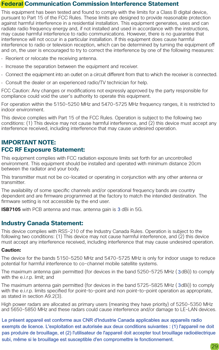 29Federal Communication Commission Interference StatementThis equipment has been tested and found to comply with the limits for a Class B digital device, pursuant to Part 15 of the FCC Rules. These limits are designed to provide reasonable protection against harmful interference in a residential installation. This equipment generates, uses and can radiate radio frequency energy and, if not installed and used in accordance with the instructions, may cause harmful interference to radio communications. However, there is no guarantee that interference will not occur in a particular installation. If this equipment does cause harmful interference to radio or television reception, which can be determined by turning the equipment o  and on, the user is encouraged to try to correct the interference by one of the following measures:•  Reorient or relocate the receiving antenna.•  Increase the separation between the equipment and receiver.•  Connect the equipment into an outlet on a circuit di erent from that to which the receiver is connected.•  Consult the dealer or an experienced radio/TV technician for help.FCC Caution: Any changes or modi cations not expressly approved by the party responsible for compliance could void the user’s authority to operate this equipment.For operation within the 5150-5250 MHz and 5470-5725 MHz frequency ranges, it is restricted to indoor environment.This device complies with Part 15 of the FCC Rules. Operation is subject to the following two conditions: (1) This device may not cause harmful interference, and (2) this device must accept any interference received, including interference that may cause undesired operation.IMPORTANT NOTE:FCC RF Exposure Statement:This equipment complies with FCC radiation exposure limits set forth for an uncontrolled environment. This equipment should be installed and operated with minimum distance 20cm between the radiator and your body.This transmitter must not be co-located or operating in conjunction with any other antenna or transmitter.The availability of some speci c channels and/or operational frequency bands are country dependent and are  rmware programmed at the factory to match the intended destination. The  rmware setting is not accessible by the end user.ISB7105 with PCB antenna and max. antenna gain is 5 dBi in 5G.Industry Canada Statement:This device complies with RSS-210 of the Industry Canada Rules. Operation is subject to the following two conditions: (1) This device may not cause harmful interference, and (2) this device must accept any interference received, including interference that may cause undesired operation.Caution:The device for the bands 5150-5250 MHz and 5470-5725 MHz is only for indoor usage to reduce potential for harmful interference to co-channel mobile satellite systems. The maximum antenna gain permitted (for devices in the band 5250-5725 MHz (5 dBi)) to comply with the e.i.r.p. limit; and The maximum antenna gain permitted (for devices in the band 5725-5825 MHz (5 dBi)) to comply with the e.i.r.p. limits speci ed for point-to-point and non point-to-point operation as appropriate, as stated in section A9.2(3). High power radars are allocated as primary users (meaning they have priority) of 5250-5350 MHzand 5650-5850 MHz and these radars could cause interference and/or damage to LE-LAN devices. 29Federal 333Le présent appareil est conforme aux CNR d&apos;Industrie Canada applicables aux appareils radio exempts de licence. L&apos;exploitation est autorisée aux deux conditions suivantes : (1) l&apos;appareil ne doit pas produire de brouillage, et (2) l&apos;utilisateur de l&apos;appareil doit accepter tout brouillage radioélectrique subi, même si le brouillage est susceptible d&apos;en compromettre le fonctionnement.