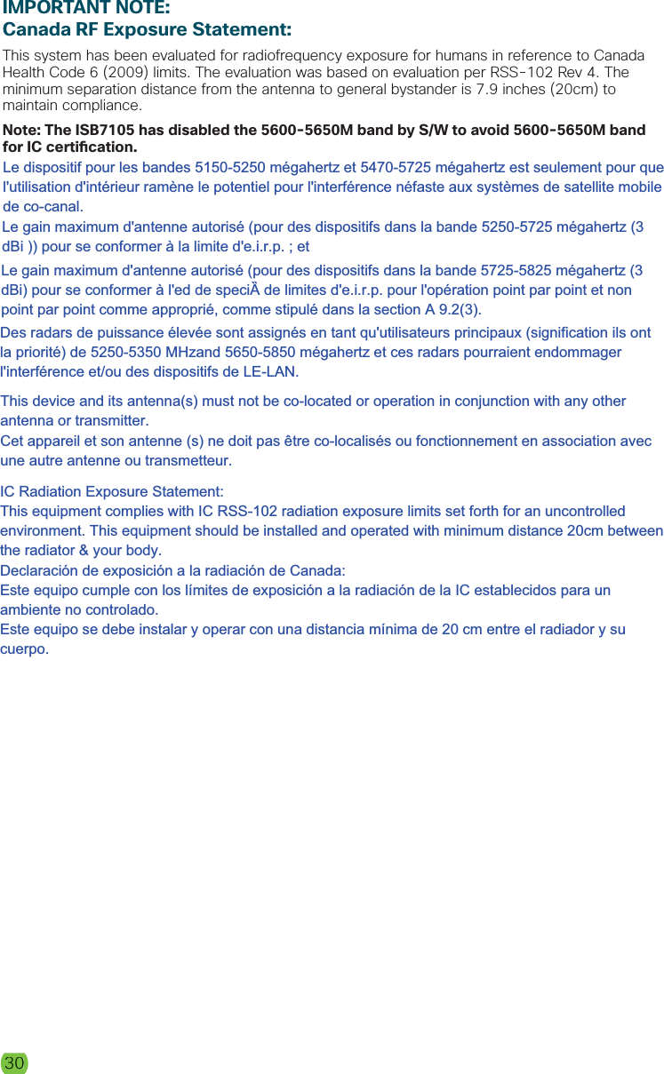 30IMPORTANT NOTE:Canada RF Exposure Statement:This system has been evaluated for radiofrequency exposure for humans in reference to Canada Health Code 6 (2009) limits. The evaluation was based on evaluation per RSS-102 Rev 4. The minimum separation distance from the antenna to general bystander is 7.9 inches (20cm) to maintain compliance. Note: The ISB7105 has disabled the 5600-5650M band by S/W to avoid 5600-5650M band for IC certi cation.30Le dispositif pour les bandes 5150-5250 mégahertz et 5470-5725 mégahertz est seulement pour que l&apos;utilisation d&apos;intérieur ramène le potentiel pour l&apos;interférence néfaste aux systèmes de satellite mobile de co-canal.  Le gain maximum d&apos;antenne autorisé (pour des dispositifs dans la bande 5250-5725 mégahertz (3 dBi )) pour se conformer à la limite d&apos;e.i.r.p. ; et Le gain maximum d&apos;antenne autorisé (pour des dispositifs dans la bande 5725-5825 mégahertz (3 dBi) pour se conformer à l&apos;ed de speciۯ de limites d&apos;e.i.r.p. pour l&apos;opération point par point et non point par point comme approprié, comme stipulé dans la section A 9.2(3). Des radars de puissance élevée sont assignés en tant qu&apos;utilisateurs principaux (signification ils ont la priorité) de 5250-5350 MHzand 5650-5850 mégahertz et ces radars pourraient endommager l&apos;interférence et/ou des dispositifs de LE-LAN. This device and its antenna(s) must not be co-located or operation in conjunction with any other antenna or transmitter. Cet appareil et son antenne (s) ne doit pas être co-localisés ou fonctionnement en association avec une autre antenne ou transmetteur.IC Radiation Exposure Statement: This equipment complies with IC RSS-102 radiation exposure limits set forth for an uncontrolled environment. This equipment should be installed and operated with minimum distance 20cm between the radiator &amp; your body. Declaración de exposición a la radiación de Canada: Este equipo cumple con los límites de exposición a la radiación de la IC establecidos para un ambiente no controlado. Este equipo se debe instalar y operar con una distancia mínima de 20 cm entre el radiador y su cuerpo.