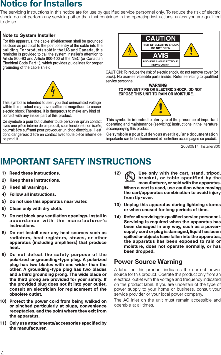 4  1)  Read these instructions.  2)  Keep these instructions.  3)  Heed all warnings.  4)  Follow all instructions.  5)  Do not use this apparatus near water.  6)  Clean only with dry cloth.  7)  Do not block any ventilation openings. Install in accordance with the manufacturer’s instructions. 8)  Do not install near any heat sources such as radiators, heat registers, stoves, or other apparatus (including ampli ers) that produce heat. 9)  Do not defeat the safety purpose of the polarized or grounding-type plug. A polarized plug has two blades with one wider than the other. A grounding-type plug has two blades and a third grounding prong. The wide blade or the third prong are provided for your safety. If the provided plug does not  t into your outlet, consult an electrician for replacement of the obsolete outlet.10)  Protect the power cord from being walked on or pinched particularly at plugs, convenience receptacles, and the point where they exit from the apparatus.11)  Only use attachments/accessories speci ed by the manufacturer.12)  Use only with the cart, stand, tripod, bracket, or table specified by the manufacturer, or sold with the apparatus. When a cart is used, use caution when moving the cart/apparatus combination to avoid injury from tip-over.13)  Unplug this apparatus during lightning storms or when unused for long periods of time.14) Refer all servicing to quali  ed service personnel. Servicing is required when the apparatus has been damaged in any way, such as a power-supply cord or plug is damaged, liquid has been spilled or objects have fallen into the apparatus, the apparatus has been exposed to rain or moisture, does not operate normally, or has been dropped.Power Source WarningA label on this product indicates the correct power source for this product. Operate this product only from an electrical outlet with the voltage and frequency indicated on the product label. If you are uncertain of the type of power supply to your home or business, consult your service provider or your local power company.The AC inlet on the unit must remain accessible and operable at all times.IMPORTANT SAFETY INSTRUCTIONS Notice for InstallersThe servicing instructions in this notice are for use by quali ed service personnel only. To reduce the risk of electric shock, do not perform any servicing other than that contained in the operating instructions, unless you are quali ed to do so.20080814_Installer800Note to System InstallerWARNINGTO PREVENT FIRE OR ELECTRIC SHOCK, DO NOT EXPOSE THIS UNIT TO RAIN OR MOISTURE.For this apparatus, the cable shield/screen shall be grounded as close as practical to the point of entry of the cable into the building.For products sold in the US and Canada, this reminder is provided to call the system installer&apos;s attention to Article 800-93 and Article 800-100 of the NEC (or Canadian Electrical Code Part 1), which provides guidelines for proper grounding of the cable shield.This symbol is intended to alert you that uninsulated voltage within this product may have sufficient magnitude to cause electric shock.Therefore, it is dangerous to make any kind of contact with any inside part of this product.Ce symbole a pour but d’alerter toute personne qu’un contact avec une pièce interne de ce produit, sous tension et non isolée, pourrait être suffisant pour provoquer un choc électrique. Il est donc dangereux d’être en contact avec toute pièce interne de ce produit.This symbol is intended to alert you of the presence of important operating and maintenance (servicing) instructions in the literature accompanying this product.  Ce symbole a pour but de vous avertir qu’une documentation importante sur le fonctionnement et l’entretien accompagne ce produit.CAUTION: To reduce the risk of electric shock, do not remove cover (or back). No user-serviceable parts inside. Refer servicing to qualified service personnel.