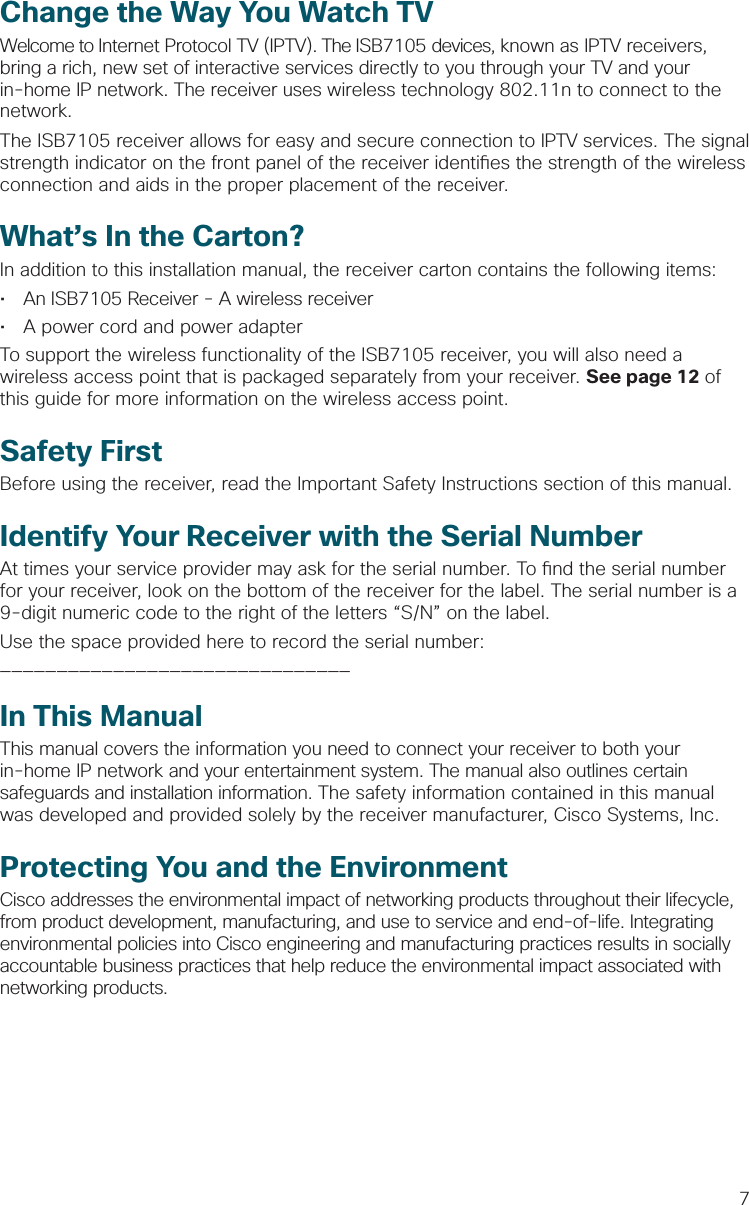 7Change the Way You Watch TVWelcome to Internet Protocol TV (IPTV). The ISB7105 devices, known as IPTV receivers, bring a rich, new set of interactive services directly to you through your TV and your in-home IP network. The receiver uses wireless technology 802.11n to connect to the network.The ISB7105 receiver allows for easy and secure connection to IPTV services. The signal strength indicator on the front panel of the receiver identi es the strength of the wireless connection and aids in the proper placement of the receiver.What’s In the Carton?In addition to this installation manual, the receiver carton contains the following items:•  An ISB7105 Receiver - A wireless receiver•  A power cord and power adapterTo support the wireless functionality of the ISB7105 receiver, you will also need a wireless access point that is packaged separately from your receiver. See page 12 of this guide for more information on the wireless access point.Safety FirstBefore using the receiver, read the Important Safety Instructions section of this manual.Identify Your Receiver with the Serial NumberAt times your service provider may ask for the serial number. To  nd the serial number for your receiver, look on the bottom of the receiver for the label. The serial number is a 9-digit numeric code to the right of the letters “S/N” on the label. Use the space provided here to record the serial number: _______________________________In This ManualThis manual covers the information you need to connect your receiver to both your in-home IP network and your entertainment system. The manual also outlines certain safeguards and installation information. The safety information contained in this manual was developed and provided solely by the receiver manufacturer, Cisco Systems, Inc.Protecting You and the EnvironmentCisco addresses the environmental impact of networking products throughout their lifecycle, from product development, manufacturing, and use to service and end-of-life. Integrating environmental policies into Cisco engineering and manufacturing practices results in socially accountable business practices that help reduce the environmental impact associated with networking products.