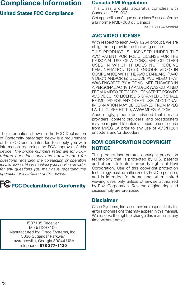 28United States FCC ComplianceThis device has been tested and found to comply with the limits for a Class B digital device, pursuant to part 15 of the FCC Rules. These limits are designed to provide reasonable protection against such interference in a residential installation. This equipment generates, uses, and can radiate radio frequency energy. If not installed and used in accordance with the instructions, it may cause harmful interference to radio communications. However, there is no guarantee that interference will not occur in a particular installation. If this equipment does cause harmful interference to radio or television reception, which can be determined by turning the equipment OFF and ON, the user is encouraged to try to correct the interference by one or more of the following measures:•  Increase the separation between the equipment and receiver.•  Connect the equipment into an outlet on a circuit di erent from that to which the receiver is connected.•  Consult the service provider or an experienced radio/television technician for help.Any changes or modifications not expresslyapproved by Cisco Systems, Inc., could void the user’s authority to operate the equipment.The information shown in the FCC Declaration of Conformity paragraph below is a requirement of the FCC and is intended to supply you with information regarding the FCC approval of this device. The phone numbers listed are for FCC-related questions only and not intended for questions regarding the connection or operation for this device. Please contact your service provider for any questions you may have regarding the operation or installation of this device. FCC Declaration of ConformityThis device complies with Part 15 of FCC Rules. Operation is subject to the following two conditions: 1) the device may not cause harmful interference, and 2) the device must accept any interference received, including interference that may causeundesired operation.ISB7105 ReceiverModel ISB7105Manufactured by: Cisco Systems, Inc.5030 Sugarloaf ParkwayLawrenceville, Georgia 30044 USATelephone: 678 277-1120Compliance Information Canada EMI RegulationThis Class B digital apparatus complies with Canadian ICES-003.Cet appareil numérique de la class B est conforme à la norme NMB-003 du Canada.20081121 FCC StandardAVC VIDEO LICENSEWith respect to each AVC/H.264 product, we are obligated to provide the following notice:THIS PRODUCT IS LICENSED UNDER THE AVC PATENT PORTFOLIO LICENSE FOR THE PERSONAL USE OF A CONSUMER OR OTHER USES IN WHICH IT DOES NOT RECEIVE REMUNERATION TO (i) ENCODE VIDEO IN COMPLIANCE WITH THE AVC STANDARD (“AVC VIDEO”) AND/OR (ii) DECODE AVC VIDEO THAT WAS ENCODED BY A CONSUMER ENGAGED IN A PERSONAL ACTIVITY AND/OR WAS OBTAINED FROM A VIDEO PROVIDER LICENSED TO PROVIDE AVC VIDEO. NO LICENSE IS GRANTED OR SHALL BE IMPLIED FOR ANY OTHER USE. ADDITIONAL INFORMATION MAY BE OBTAINED FROM MPEG LA, L.L.C. SEE HTTP://WWW.MPEGLA.COM. Accordingly, please be advised that service providers, content providers, and broadcasters may be required to obtain a separate use license from MPEG LA prior to any use of AVC/H.264 encoders and/or decoders.ROVI CORPORATION COPYRIGHT NOTICEThis product incorporates copyright protection technology that is protected by U.S. patents and other intellectual property rights of Rovi Corporation. Use of this copyright protection technology must be authorized by Rovi Corporation, and is intended for home and other limited viewing uses only unless otherwise authorized by Rovi Corporation. Reverse engineering and disassembly are prohibited.DisclaimerCisco Systems, Inc. assumes no responsibility for errors or omissions that may appear in this manual. We reserve the right to change this manual at any time without notice.