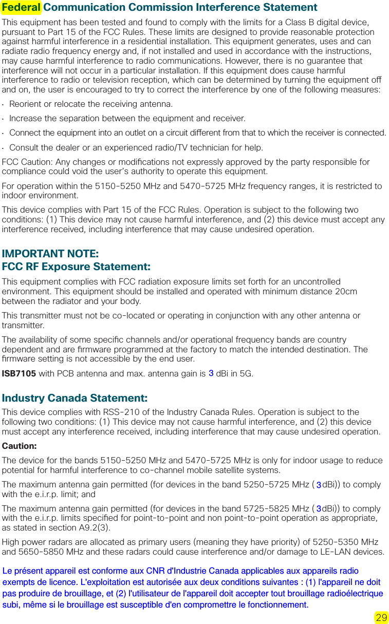 29Federal Communication Commission Interference StatementThis equipment has been tested and found to comply with the limits for a Class B digital device, pursuant to Part 15 of the FCC Rules. These limits are designed to provide reasonable protection against harmful interference in a residential installation. This equipment generates, uses and can radiate radio frequency energy and, if not installed and used in accordance with the instructions, may cause harmful interference to radio communications. However, there is no guarantee that interference will not occur in a particular installation. If this equipment does cause harmful interference to radio or television reception, which can be determined by turning the equipment o  and on, the user is encouraged to try to correct the interference by one of the following measures:•  Reorient or relocate the receiving antenna.•  Increase the separation between the equipment and receiver.•  Connect the equipment into an outlet on a circuit di erent from that to which the receiver is connected.•  Consult the dealer or an experienced radio/TV technician for help.FCC Caution: Any changes or modi cations not expressly approved by the party responsible for compliance could void the user’s authority to operate this equipment.For operation within the 5150-5250 MHz and 5470-5725 MHz frequency ranges, it is restricted to indoor environment.This device complies with Part 15 of the FCC Rules. Operation is subject to the following two conditions: (1) This device may not cause harmful interference, and (2) this device must accept any interference received, including interference that may cause undesired operation.IMPORTANT NOTE:FCC RF Exposure Statement:This equipment complies with FCC radiation exposure limits set forth for an uncontrolled environment. This equipment should be installed and operated with minimum distance 20cm between the radiator and your body.This transmitter must not be co-located or operating in conjunction with any other antenna or transmitter.The availability of some speci c channels and/or operational frequency bands are country dependent and are  rmware programmed at the factory to match the intended destination. The  rmware setting is not accessible by the end user.ISB7105 with PCB antenna and max. antenna gain is 5 dBi in 5G.Industry Canada Statement:This device complies with RSS-210 of the Industry Canada Rules. Operation is subject to the following two conditions: (1) This device may not cause harmful interference, and (2) this device must accept any interference received, including interference that may cause undesired operation.Caution:The device for the bands 5150-5250 MHz and 5470-5725 MHz is only for indoor usage to reduce potential for harmful interference to co-channel mobile satellite systems. The maximum antenna gain permitted (for devices in the band 5250-5725 MHz (5 dBi)) to comply with the e.i.r.p. limit; and The maximum antenna gain permitted (for devices in the band 5725-5825 MHz (5 dBi)) to comply with the e.i.r.p. limits speci ed for point-to-point and non point-to-point operation as appropriate, as stated in section A9.2(3). High power radars are allocated as primary users (meaning they have priority) of 5250-5350 MHzand 5650-5850 MHz and these radars could cause interference and/or damage to LE-LAN devices. 333Le présent appareil est conforme aux CNR d&apos;Industrie Canada applicables aux appareils radio exempts de licence. L&apos;exploitation est autorisée aux deux conditions suivantes : (1) l&apos;appareil ne doit pas produire de brouillage, et (2) l&apos;utilisateur de l&apos;appareil doit accepter tout brouillage radioélectrique subi, même si le brouillage est susceptible d&apos;en compromettre le fonctionnement.