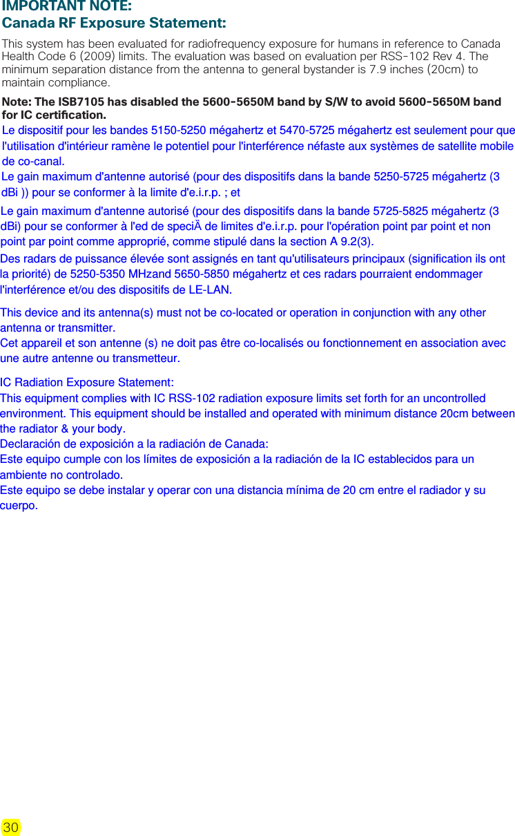 30IMPORTANT NOTE:Canada RF Exposure Statement:This system has been evaluated for radiofrequency exposure for humans in reference to Canada Health Code 6 (2009) limits. The evaluation was based on evaluation per RSS-102 Rev 4. The minimum separation distance from the antenna to general bystander is 7.9 inches (20cm) to maintain compliance. Note: The ISB7105 has disabled the 5600-5650M band by S/W to avoid 5600-5650M band for IC certi cation.Le dispositif pour les bandes 5150-5250 mégahertz et 5470-5725 mégahertz est seulement pour que l&apos;utilisation d&apos;intérieur ramène le potentiel pour l&apos;interférence néfaste aux systèmes de satellite mobile de co-canal.  Le gain maximum d&apos;antenne autorisé (pour des dispositifs dans la bande 5250-5725 mégahertz (3 dBi )) pour se conformer à la limite d&apos;e.i.r.p. ; et Le gain maximum d&apos;antenne autorisé (pour des dispositifs dans la bande 5725-5825 mégahertz (3 dBi) pour se conformer à l&apos;ed de speciȀ de limites d&apos;e.i.r.p. pour l&apos;opération point par point et non point par point comme approprié, comme stipulé dans la section A 9.2(3). Des radars de puissance élevée sont assignés en tant qu&apos;utilisateurs principaux (signification ils ont la priorité) de 5250-5350 MHzand 5650-5850 mégahertz et ces radars pourraient endommager l&apos;interférence et/ou des dispositifs de LE-LAN. This device and its antenna(s) must not be co-located or operation in conjunction with any other antenna or transmitter. Cet appareil et son antenne (s) ne doit pas être co-localisés ou fonctionnement en association avec une autre antenne ou transmetteur.IC Radiation Exposure Statement: This equipment complies with IC RSS-102 radiation exposure limits set forth for an uncontrolled environment. This equipment should be installed and operated with minimum distance 20cm between the radiator &amp; your body. Declaración de exposición a la radiación de Canada: Este equipo cumple con los límites de exposición a la radiación de la IC establecidos para un ambiente no controlado. Este equipo se debe instalar y operar con una distancia mínima de 20 cm entre el radiador y su cuerpo.