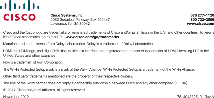 Cisco and the Cisco logo are trademarks or registered trademarks of Cisco and/or its a  liates in the U.S. and other countries. To view a list of Cisco trademarks, go to this URL: www.cisco.com/go/trademarks.Manufactured under license from Dolby Laboratories. Dolby is a trademark of Dolby Laboratories.HDMI, the HDMI logo, and High-De nition Multimedia Interface are registered trademarks or trademarks of HDMI Licensing LLC in the United States and other countries.Rovi is a trademark of Rovi Corporation. The Wi-Fi Protected Setup mark is a mark of the Wi-Fi Alliance. Wi-Fi Protected Setup is a trademark of the Wi-Fi Alliance.Other third party trademarks mentioned are the property of their respective owners.The use of the word partner does not imply a partnership relationship between Cisco and any other company. (1110R)© 2012 Cisco and/or its a  liates. All rights reserved.November 2012    78-4043125-01 Rev ACisco Systems, Inc.   678 277-11205030 Sugarloaf Parkway, Box 465447    800 722-2009Lawrenceville, GA 30042    www.cisco.com