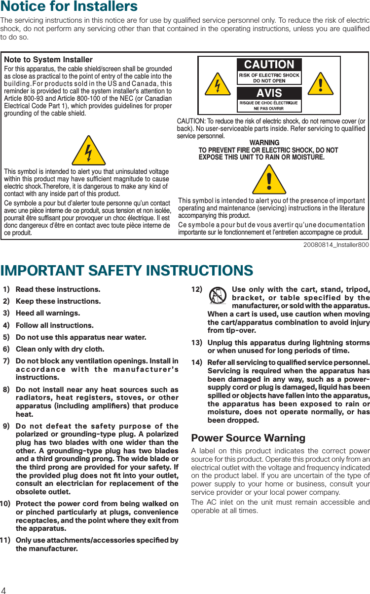 4  1)  Read these instructions.  2)  Keep these instructions.  3)  Heed all warnings.  4)  Follow all instructions.  5)  Do not use this apparatus near water.  6)  Clean only with dry cloth.  7)  Do not block any ventilation openings. Install in accordance with the manufacturer’s instructions. 8)  Do not install near any heat sources such as radiators, heat registers, stoves, or other apparatus (including ampli ers) that produce heat. 9)  Do not defeat the safety purpose of the polarized or grounding-type plug. A polarized plug has two blades with one wider than the other. A grounding-type plug has two blades and a third grounding prong. The wide blade or the third prong are provided for your safety. If the provided plug does not  t into your outlet, consult an electrician for replacement of the obsolete outlet.10)  Protect the power cord from being walked on or pinched particularly at plugs, convenience receptacles, and the point where they exit from the apparatus.11)  Only use attachments/accessories speci ed by the manufacturer.12)  Use only with the cart, stand, tripod, bracket, or table specified by the manufacturer, or sold with the apparatus. When a cart is used, use caution when moving the cart/apparatus combination to avoid injury from tip-over.13)  Unplug this apparatus during lightning storms or when unused for long periods of time.14) Refer all servicing to quali  ed service personnel. Servicing is required when the apparatus has been damaged in any way, such as a power-supply cord or plug is damaged, liquid has been spilled or objects have fallen into the apparatus, the apparatus has been exposed to rain or moisture, does not operate normally, or has been dropped.Power Source WarningA label on this product indicates the correct power source for this product. Operate this product only from an electrical outlet with the voltage and frequency indicated on the product label. If you are uncertain of the type of power supply to your home or business, consult your service provider or your local power company.The AC inlet on the unit must remain accessible and operable at all times.IMPORTANT SAFETY INSTRUCTIONS Notice for InstallersThe servicing instructions in this notice are for use by quali ed service personnel only. To reduce the risk of electric shock, do not perform any servicing other than that contained in the operating instructions, unless you are quali ed to do so.20080814_Installer800Note to System InstallerWARNINGTO PREVENT FIRE OR ELECTRIC SHOCK, DO NOT EXPOSE THIS UNIT TO RAIN OR MOISTURE.For this apparatus, the cable shield/screen shall be grounded as close as practical to the point of entry of the cable into the building.For products sold in the US and Canada, this reminder is provided to call the system installer&apos;s attention to Article 800-93 and Article 800-100 of the NEC (or Canadian Electrical Code Part 1), which provides guidelines for proper grounding of the cable shield.This symbol is intended to alert you that uninsulated voltage within this product may have sufficient magnitude to cause electric shock.Therefore, it is dangerous to make any kind of contact with any inside part of this product.Ce symbole a pour but d’alerter toute personne qu’un contact avec une pièce interne de ce produit, sous tension et non isolée, pourrait être suffisant pour provoquer un choc électrique. Il est donc dangereux d’être en contact avec toute pièce interne de ce produit.This symbol is intended to alert you of the presence of important operating and maintenance (servicing) instructions in the literature accompanying this product.  Ce symbole a pour but de vous avertir qu’une documentation importante sur le fonctionnement et l’entretien accompagne ce produit.CAUTION: To reduce the risk of electric shock, do not remove cover (or back). No user-serviceable parts inside. Refer servicing to qualified service personnel.