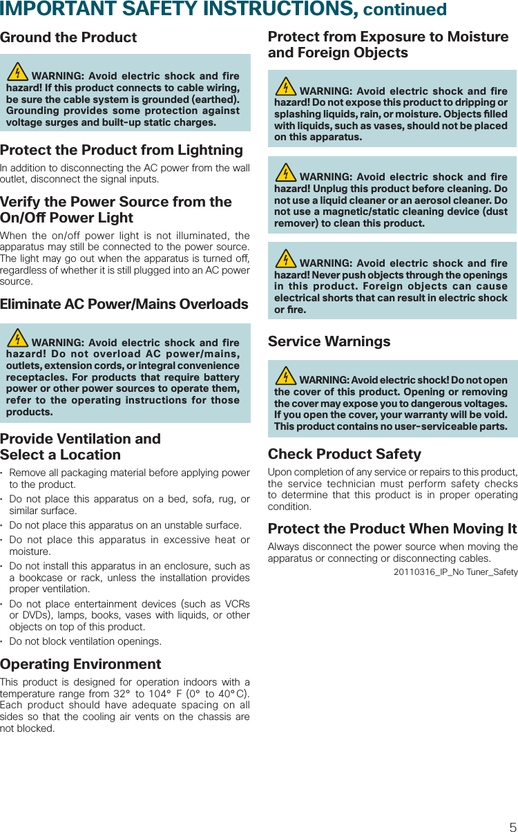 5Ground the Product WARNING: Avoid electric shock and fire hazard! If this product connects to cable wiring, be sure the cable system is grounded (earthed). Grounding provides some protection against voltage surges and built-up static charges.Protect the Product from LightningIn addition to disconnecting the AC power from the wall outlet, disconnect the signal inputs. Verify the Power Source from the On/O  Power LightWhen the on/off power light is not illuminated, the apparatus may still be connected to the power source. The light may go out when the apparatus is turned o , regardless of whether it is still plugged into an AC power source. Eliminate AC Power/Mains Overloads WARNING: Avoid electric shock and fire hazard! Do not overload AC power/mains, outlets, extension cords, or integral convenience receptacles. For products that require battery power or other power sources to operate them, refer to the operating instructions for those products.Provide Ventilation and Select a Location•  Remove all packaging material before applying power to the product. •  Do not place this apparatus on a bed, sofa, rug, or similar surface.•  Do not place this apparatus on an unstable surface.•  Do not place this apparatus in excessive heat or moisture.•  Do not install this apparatus in an enclosure, such as a bookcase or rack, unless the installation provides proper ventilation.•  Do not place entertainment devices (such as VCRs or DVDs), lamps, books, vases with liquids, or other objects on top of this product.•  Do not block ventilation openings.Operating EnvironmentThis product is designed for operation indoors with a temperature range from 32° to 104° F (0° to 40°C). Each product should have adequate spacing on all sides so that the cooling air vents on the chassis are not blocked.Protect from Exposure to Moisture and Foreign Objects WARNING: Avoid electric shock and fire hazard! Do not expose this product to dripping or splashing liquids, rain, or moisture. Objects  lled with liquids, such as vases, should not be placed on this apparatus. WARNING: Avoid electric shock and fire hazard! Unplug this product before cleaning. Do not use a liquid cleaner or an aerosol cleaner. Do not use a magnetic/static cleaning device (dust remover) to clean this product. WARNING: Avoid electric shock and fire hazard! Never push objects through the openings in this product. Foreign objects can cause electrical shorts that can result in electric shock or  re. Service Warnings WARNING: Avoid electric shock! Do not open the cover of this product. Opening or removing the cover may expose you to dangerous voltages. If you open the cover, your warranty will be void. This product contains no user-serviceable parts.Check Product SafetyUpon completion of any service or repairs to this product, the service technician must perform safety checks to determine that this product is in proper operating condition.Protect the Product When Moving ItAlways disconnect the power source when moving the apparatus or connecting or disconnecting cables.20110316_IP_No Tuner_SafetyIMPORTANT SAFETY INSTRUCTIONS, continued