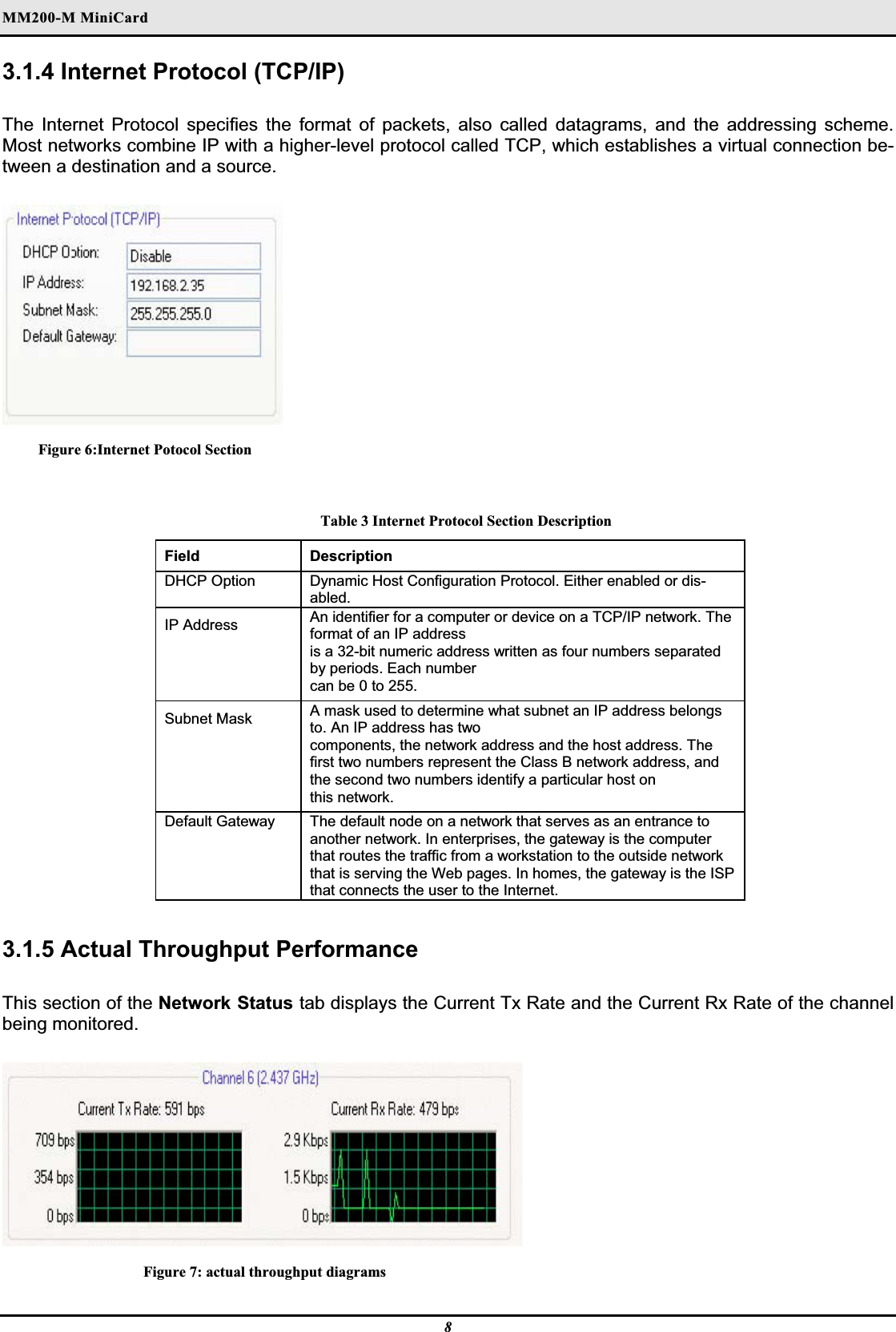 MM200-M MiniCardʳ3.1.4 Internet Protocol (TCP/IP)The Internet Protocol specifies the format of packets, also called datagrams, and the addressing scheme. Most networks combine IP with a higher-level protocol called TCP, which establishes a virtual connection be-tween a destination and a source.Figure 6:Internet Potocol Section Table 3 Internet Protocol Section Description Field Description DHCP Option Dynamic Host Configuration Protocol. Either enabled or dis-abled.IP Address An identifier for a computer or device on a TCP/IP network. The format of an IP addressis a 32-bit numeric address written as four numbers separated by periods. Each number  can be 0 to 255.Subnet Mask A mask used to determine what subnet an IP address belongs to. An IP address has two  components, the network address and the host address. The first two numbers represent the Class B network address, and the second two numbers identify a particular host on  this network.  Default Gateway   The default node on a network that serves as an entrance to another network. In enterprises, the gateway is the computer that routes the traffic from a workstation to the outside network that is serving the Web pages. In homes, the gateway is the ISP that connects the user to the Internet.3.1.5 Actual Throughput PerformanceThis section of the Network Status tab displays the Current Tx Rate and the Current Rx Rate of the channel being monitored.Figure 7: actual throughput diagrams 8