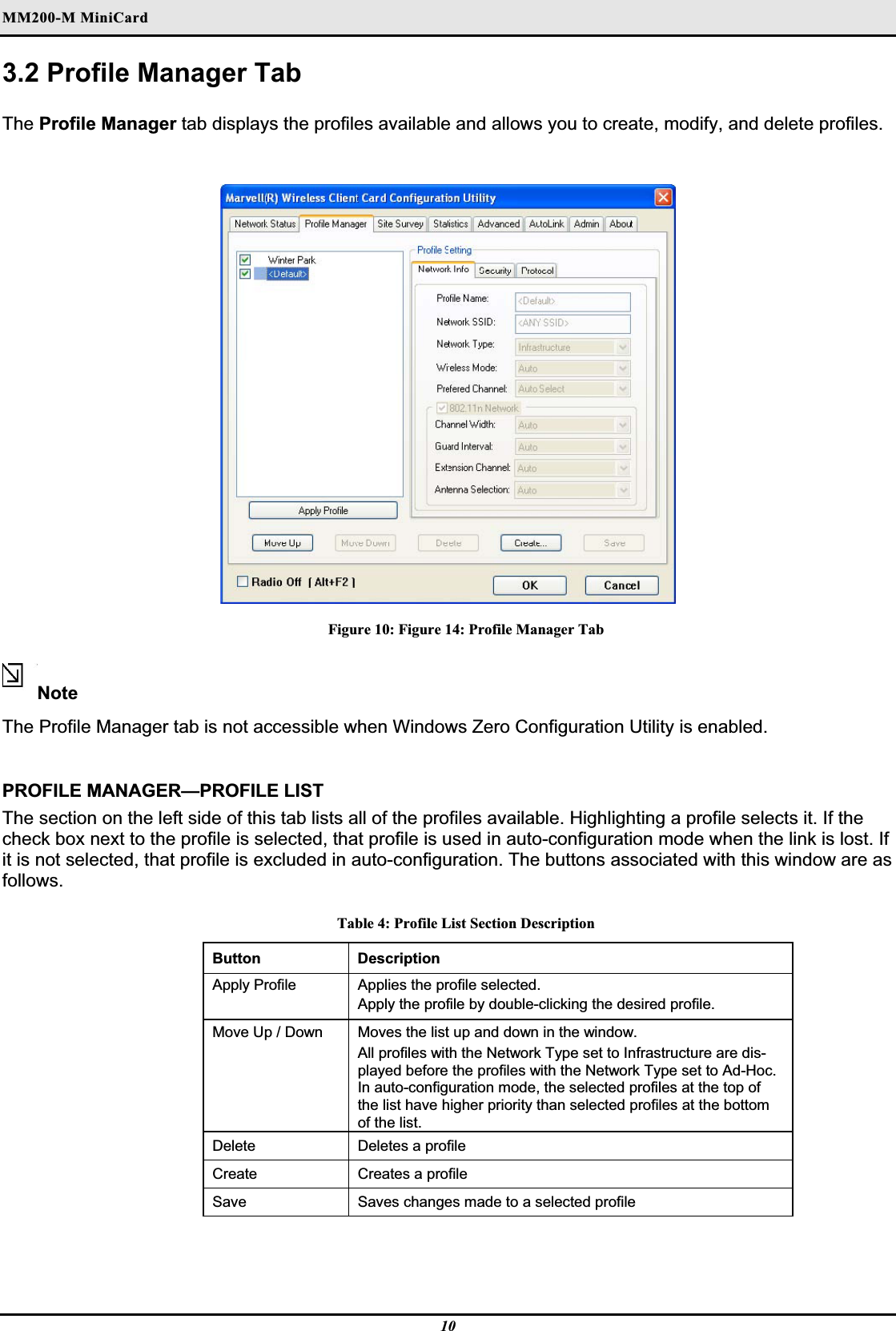 MM200-M MiniCardʳ3.2 Profile Manager Tab The Profile Manager tab displays the profiles available and allows you to create, modify, and delete profiles.Figure 10: Figure 14: Profile Manager Tab NoteThe Profile Manager tab is not accessible when Windows Zero Configuration Utility is enabled.PROFILE MANAGER—PROFILE LIST The section on the left side of this tab lists all of the profiles available. Highlighting a profile selects it. If the check box next to the profile is selected, that profile is used in auto-configuration mode when the link is lost. If it is not selected, that profile is excluded in auto-configuration. The buttons associated with this window are as follows.Table 4: Profile List Section Description Button Description Apply Profile   Applies the profile selected.Apply the profile by double-clicking the desired profile.  Move Up / Down   Moves the list up and down in the window.  All profiles with the Network Type set to Infrastructure are dis-played before the profiles with the Network Type set to Ad-Hoc. In auto-configuration mode, the selected profiles at the top of the list have higher priority than selected profiles at the bottom of the list.Delete Deletes a profileCreate Creates a profileSave Saves changes made to a selected profile10