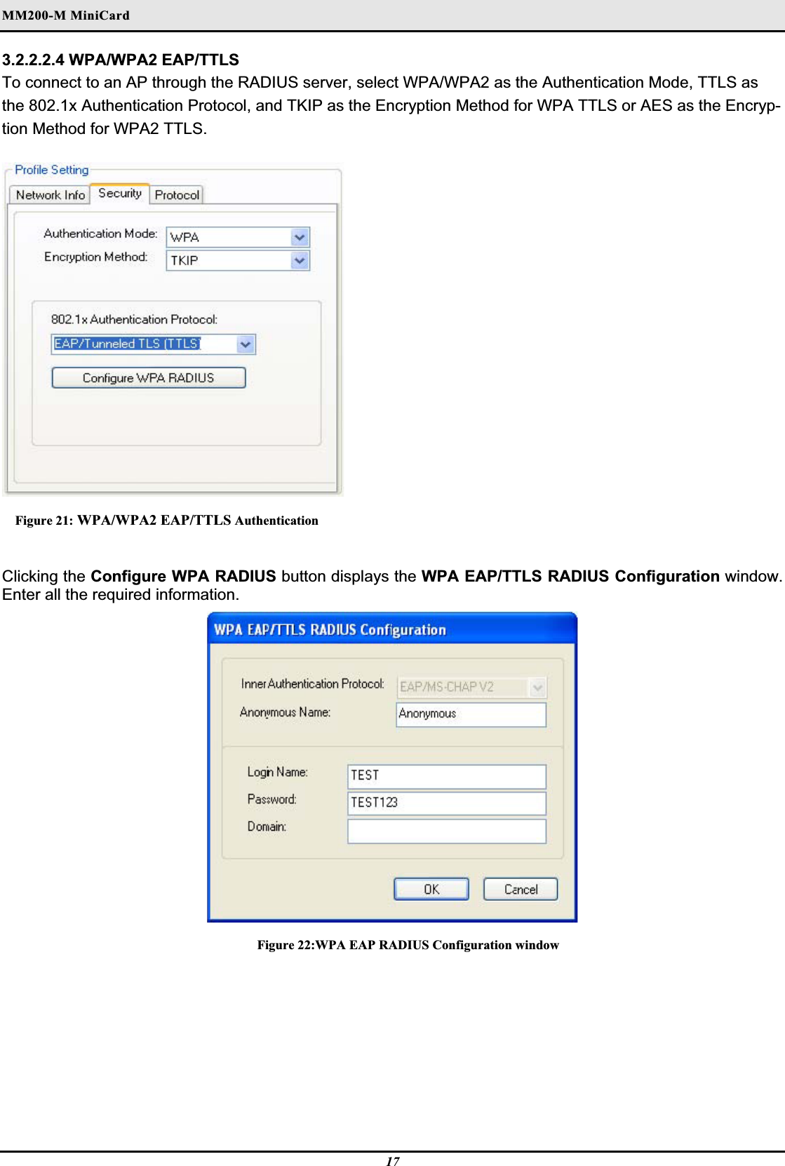 MM200-M MiniCardʳ3.2.2.2.4 WPA/WPA2 EAP/TTLS To connect to an AP through the RADIUS server, select WPA/WPA2 as the Authentication Mode, TTLS as the 802.1x Authentication Protocol, and TKIP as the Encryption Method for WPA TTLS or AES as the Encryp-tion Method for WPA2 TTLS.Figure 21: WPA/WPA2 EAP/TTLS AuthenticationClicking the Configure WPA RADIUS button displays the WPA EAP/TTLS RADIUS Configuration window. Enter all the required information.Figure 22:WPA EAP RADIUS Configuration window 17