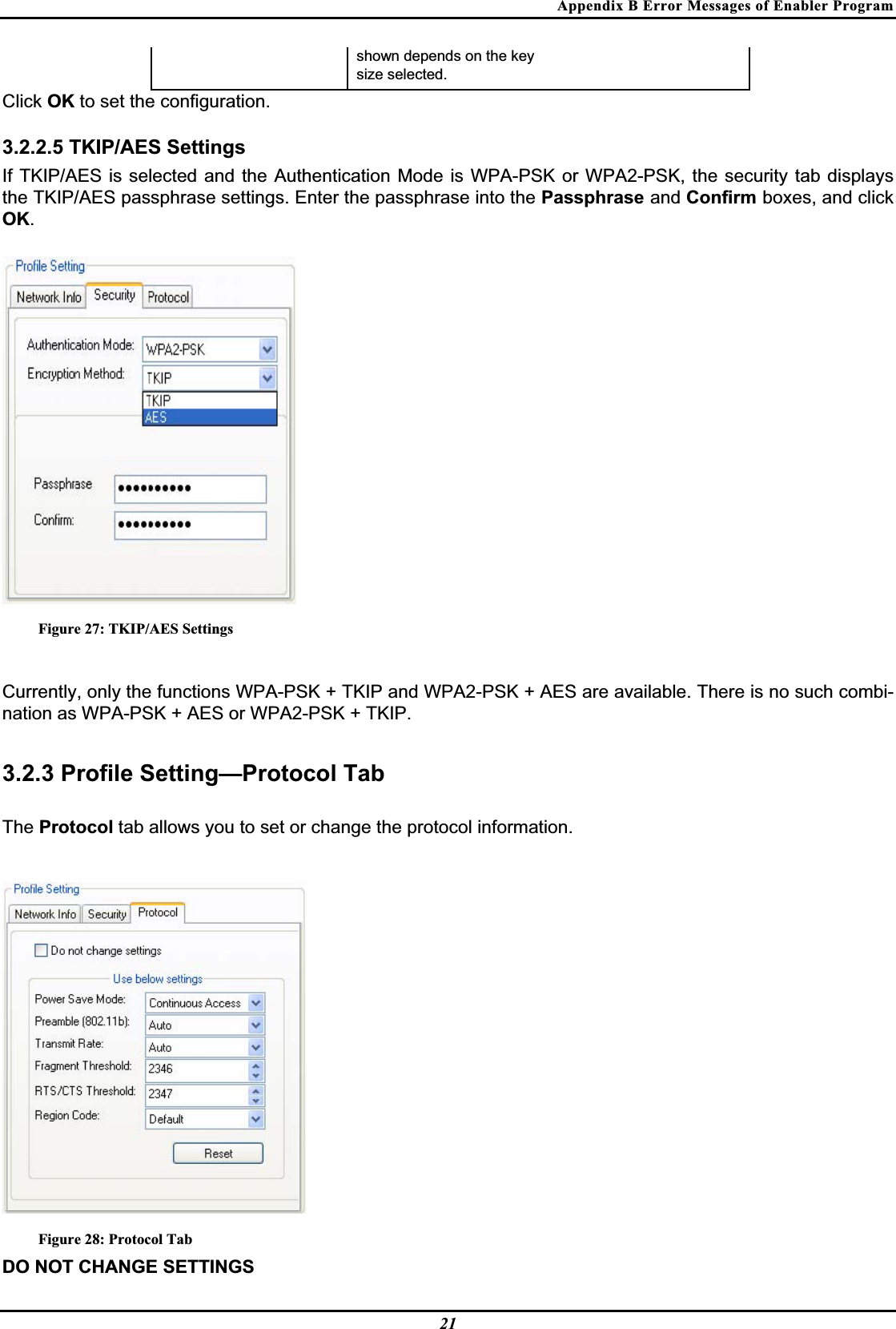 Appendix B Error Messages of Enabler Program shown depends on the key  size selected.Click OK to set the configuration.3.2.2.5 TKIP/AES Settings If TKIP/AES is selected and the Authentication Mode is WPA-PSK or WPA2-PSK, the security tab displays the TKIP/AES passphrase settings. Enter the passphrase into the Passphrase and Confirm boxes, and click OK.Figure 27: TKIP/AES Settings Currently, only the functions WPA-PSK + TKIP and WPA2-PSK + AES are available. There is no such combi-nation as WPA-PSK + AES or WPA2-PSK + TKIP.3.2.3 Profile Setting—Protocol Tab The Protocol tab allows you to set or change the protocol information.Figure 28: Protocol Tab DO NOT CHANGE SETTINGS 21