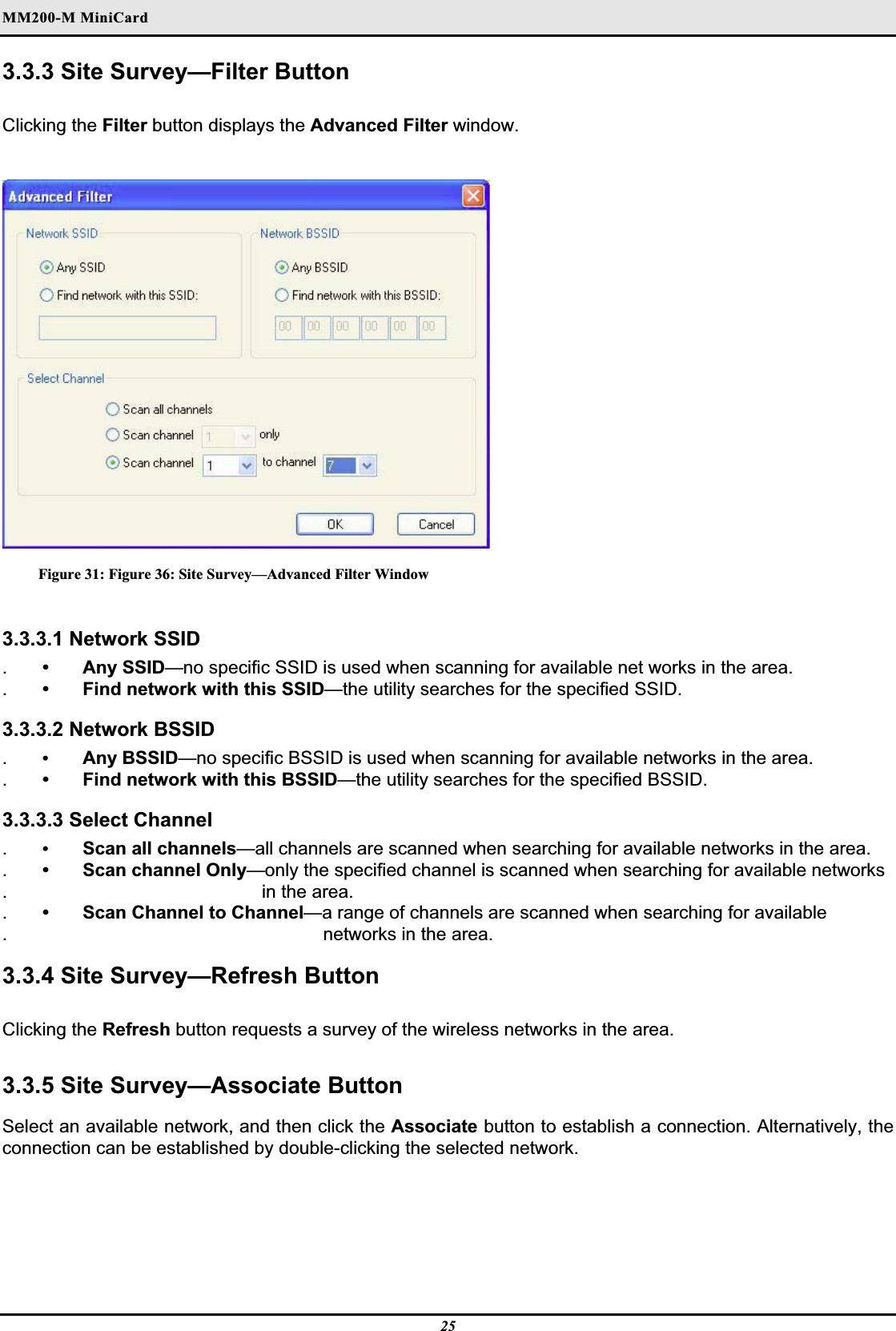 MM200-M MiniCardʳ3.3.3 Site Survey—Filter Button Clicking the Filter button displays the Advanced Filter window.Figure 31: Figure 36: Site Survey—Advanced Filter Window 3.3.3.1 Network SSID .• Any SSID—no specific SSID is used when scanning for available net works in the area..•  Find network with this SSID—the utility searches for the specified SSID.3.3.3.2 Network BSSID .•Any BSSID—no specific BSSID is used when scanning for available networks in the area..•  Find network with this BSSID—the utility searches for the specified BSSID.3.3.3.3 Select Channel .•Scan all channels—all channels are scanned when searching for available networks in the area..•  Scan channel Only—only the specified channel is scanned when searching for available networks. in the area..•  Scan Channel to Channel—a range of channels are scanned when searching for available. networks in the area.3.3.4 Site Survey—Refresh Button  Clicking the Refresh button requests a survey of the wireless networks in the area.3.3.5 Site Survey—Associate Button Select an available network, and then click the Associate button to establish a connection. Alternatively, the connection can be established by double-clicking the selected network.25